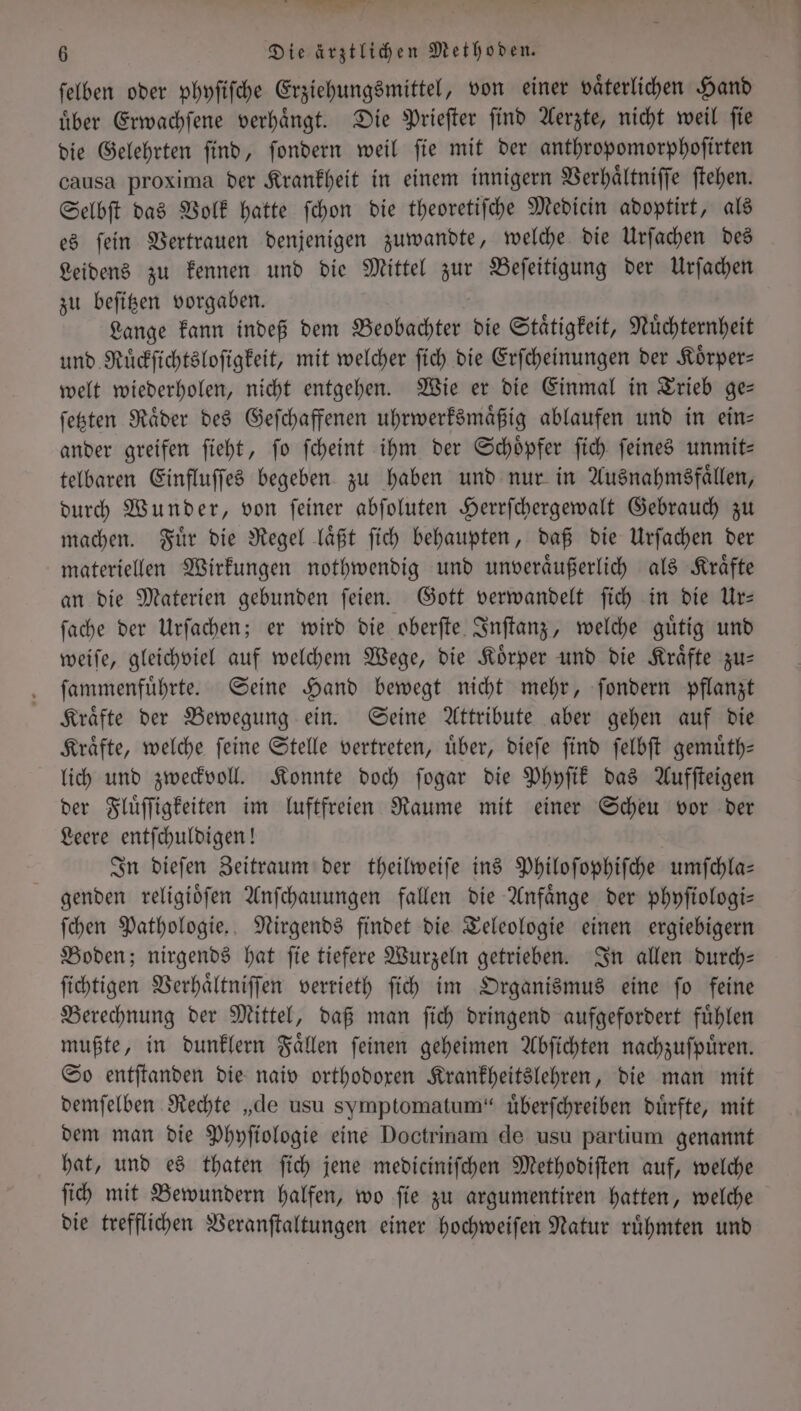 n 6 Die ärztlichen Methoden. ſelben oder phyſiſche Erziehungsmittel, von einer vaͤterlichen Hand uͤber Erwachſene verhaͤngt. Die Prieſter ſind Aerzte, nicht weil ſie die Gelehrten ſind, ſondern weil ſie mit der anthropomorphoſirten causa proxima der Krankheit in einem innigern Verhaͤltniſſe ſtehen. Selbſt das Volk hatte ſchon die theoretiſche Medicin adoptirt, als es fein Vertrauen denjenigen zuwandte, welche die Urſachen des Leidens zu kennen und die Mittel zur Beſeitigung der Urſachen zu beſitzen vorgaben. Lange kann indeß dem Beobachter die Staͤtigkeit, Nuͤchternheit und Ruͤckſichtsloſigkeit, mit welcher ſich die Erſcheinungen der Koͤrper— welt wiederholen, nicht entgehen. Wie er die Einmal in Trieb ge— ſetzten Raͤder des Geſchaffenen uhrwerksmaͤßig ablaufen und in ein— ander greifen ſieht, ſo ſcheint ihm der Schoͤpfer ſich ſeines unmit— telbaren Einfluſſes begeben zu haben und nur in Ausnahmsfaͤllen, durch Wunder, von ſeiner abſoluten Herrſchergewalt Gebrauch zu machen. Fuͤr die Regel laͤßt ſich behaupten, daß die Urſachen der materiellen Wirkungen nothwendig und unveraͤußerlich als Kraͤfte an die Materien gebunden ſeien. Gott verwandelt ſich in die Ur— ſache der Urſachen; er wird die oberſte Inſtanz, welche guͤtig und weiſe, gleichviel auf welchem Wege, die Koͤrper und die Kraͤfte zu— ſammenfuͤhrte. Seine Hand bewegt nicht mehr, ſondern pflanzt Kraͤfte der Bewegung ein. Seine Attribute aber gehen auf die Kraͤfte, welche ſeine Stelle vertreten, uͤber, dieſe ſind ſelbſt gemuͤth— lich und zweckvoll. Konnte doch ſogar die Phyſik das Aufſteigen der Fluͤſſigkeiten im luftfreien Raume mit einer Scheu vor der Leere entſchuldigen! In dieſen Zeitraum der theilweiſe ins Philoſophiſche umſchla— genden religioͤſen Anſchauungen fallen die Anfaͤnge der phyſiologi— ſchen Pathologie. Nirgends findet die Teleologie einen ergiebigern Boden; nirgends hat ſie tiefere Wurzeln getrieben. In allen durch— ſichtigen Verhaͤltniſſen verrieth ſich im Organismus eine ſo feine Berechnung der Mittel, daß man ſich dringend aufgefordert fuͤhlen mußte, in dunklern Faͤllen ſeinen geheimen Abſichten nachzuſpuͤren. So entſtanden die naiv orthodoxen Krankheitslehren, die man mit demſelben Rechte „de usu symptomatum“ uͤberſchreiben dürfte, mit dem man die Phyſiologie eine Doctrinam de usu partium genannt hat, und es thaten ſich jene mediciniſchen Methodiſten auf, welche ſich mit Bewundern halfen, wo ſie zu argumentiren hatten, welche die trefflichen Veranſtaltungen einer hochweiſen Natur ruͤhmten und