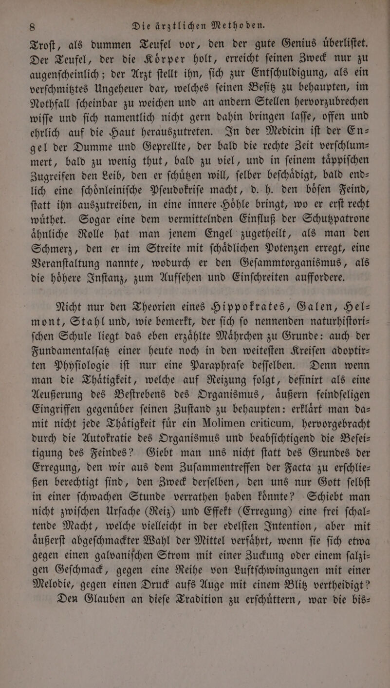 Troſt, als dummen Teufel vor, den der gute Genius uͤberliſtet. Der Teufel, der die Koͤrper holt, erreicht ſeinen Zweck nur zu augenſcheinlich; der Arzt ſtellt ihn, ſich zur Entſchuldigung, als ein verſchmitztes Ungeheuer dar, welches ſeinen Beſitz zu behaupten, im Nothfall ſcheinbar zu weichen und an andern Stellen hervorzubrechen wiſſe und ſich namentlich nicht gern dahin bringen laſſe, offen und ehrlich auf die Haut herauszutreten. In der Medicin iſt der En— gel der Dumme und Geprellte, der bald die rechte Zeit verſchlum— mert, bald zu wenig thut, bald zu viel, und in ſeinem taͤppiſchen Zugreifen den Leib, den er ſchuͤtzen will, ſelber beſchaͤdigt, bald end⸗ lich eine ſchoͤnleiniſche Pſeudokriſe macht, d. h. den boͤſen Feind, ſtatt ihn auszutreiben, in eine innere Hoͤhle bringt, wo er erſt recht wuͤthet. Sogar eine dem vermittelnden Einfluß der Schutzpatrone aͤhnliche Rolle hat man jenem Engel zugetheilt, als man den Schmerz, den er im Streite mit ſchaͤdlichen Potenzen erregt, eine Veranſtaltung nannte, wodurch er den Geſammtorganismus, als die hoͤhere Inſtanz, zum Aufſehen und Einſchreiten auffordere. Nicht nur den Theorien eines Hippokrates, Galen, Hel— mont, Stahl und, wie bemerkt, der ſich ſo nennenden naturhiſtori— ſchen Schule liegt das eben erzaͤhlte Maͤhrchen zu Grunde: auch der Fundamentalſatz einer heute noch in den weiteſten Kreiſen adoptir— ten Phyſiologie iſt nur eine Paraphraſe deſſelben. Denn wenn man die Thaͤtigkeit, welche auf Reizung folgt, definirt als eine Aeußerung des Beſtrebens des Organismus, aͤußern feindſeligen Eingriffen gegenuͤber ſeinen Zuſtand zu behaupten: erklaͤrt man da— mit nicht jede Thaͤtigkeit für ein Molimen criticum, hervorgebracht durch die Autokratie des Organismus und beabſichtigend die Beſei— tigung des Feindes? Giebt man uns nicht ſtatt des Grundes der Erregung, den wir aus dem Zuſammentreffen der Facta zu erſchlie— ßen berechtigt ſind, den Zweck derſelben, den uns nur Gott ſelbſt in einer ſchwachen Stunde verrathen haben koͤnnte? Schiebt man nicht zwiſchen Urſache (Reiz) und Effekt (Erregung) eine frei ſchal— tende Macht, welche vielleicht in der edelſten Intention, aber mit aͤußerſt abgeſchmackter Wahl der Mittel verfaͤhrt, wenn ſie ſich etwa gegen einen galvaniſchen Strom mit einer Zuckung oder einem ſalzi— gen Geſchmack, gegen eine Reihe von Luftſchwingungen mit einer Melodie, gegen einen Druck aufs Auge mit einem Blitz vertheidigt? Den Glauben an dieſe Tradition zu erſchuͤttern, war die bis—