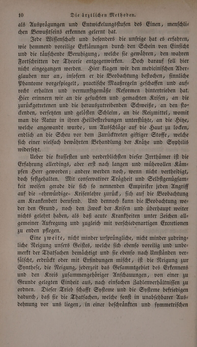 als Auspraͤgungen und Entwickelungsſtufen des Einen, menſchli— chen Bewußtſeins erkennen gelernt hat. Jede Wiſſenſchaft und beſonders die unſrige hat es erfahren, wie hemmend voreilige Erklaͤrungen durch den Schein von Einſicht und die taͤuſchende Beruhigung, welche ſie gewaͤhren, den wahren Fortſchritten der Theorie entgegenwirken. Doch darauf ſoll hier nicht eingegangen werden. Hier klagen wir den mediciniſchen Aber— glauben nur an, inſofern er die Beobachtung beſtochen, finnliche Phantome vorgeſpiegelt, practiſche Maaßregeln geſchaffen und auf— recht erhalten und vernunftgemaͤße Reformen hintertrieben hat. Hier erinnern wir an die geſuchten und gemachten Kriſen, an die zuruͤckgetretenen und die herauszutreibenden Schweiße, an den ſto— ckenden, verſetzten und geloͤſten Schleim, an die Reizmittel, womit man die Natur in ihren Heilbeſtrebungen unterſtuͤtzte, an die Hitze, welche angewandt wurde, um Ausſchlaͤge auf die Haut zu locken, endlich an die Scheu vor dem Zuruͤcktreten giftiger Stoffe, welche ſich einer vielfach bewährten Behandlung der Kraͤtze und Syphilis widerſetzt. Ueber die kraſſeſten und verderblichſten dieſer Irrthuͤmer iſt die Erfahrung allerdings, aber erſt nach langen und muͤhevollen Kaͤm— pfen Herr geworden; andere werden noch, wenn nicht vertheidigt, doch feſtgehalten. Mit conſervativer Traͤgheit und Selbſtgenuͤgſam— keit weiſen gerade die ſich ſo nennenden Empiriker jeden Angriff auf die »ehrwuͤrdige« Kriſenlehre zuruͤck, ſich auf die Beobachtung am Krankenbett berufend. Und dennoch kann die Beobachtung we— der den Grund, noch den Zweck der Kriſen und uͤberhaupt weiter nichts gelehrt haben, als daß acute Krankheiten unter Zeichen all— gemeiner Aufregung und zugleich mit verſchiedenartigen Excretionen zu enden pflegen. I Eine zweite, nicht minder urſpruͤngliche, nicht minder zudring— liche Neigung unſers Geiſtes, welche ſich ebenſo voreilig und unbe— merkt der Thatſachen bemaͤchtigt und ſie ebenſo nach Umſtaͤnden ver— faͤlſcht, erdruͤckt oder mit Erfindungen miſcht, iſt die Neigung zur Syntheſe, die Neigung, jederzeit das Geſammtgebiet des Erkennens und den Kreis zuſammengehoͤriger Anſchauungen, von einer zu Grunde gelegten Einheit aus, nach einfachen Zahlenverhaͤltniſſen zu ordnen. Dieſer Trieb ſchafft Syſteme und die Syſteme befriedigen dadurch, daß ſie die Thatſachen, welche ſonſt in unabſehbarer Aus— dehnung vor uns liegen, in einer beſchraͤnkten und ſymmetriſchen