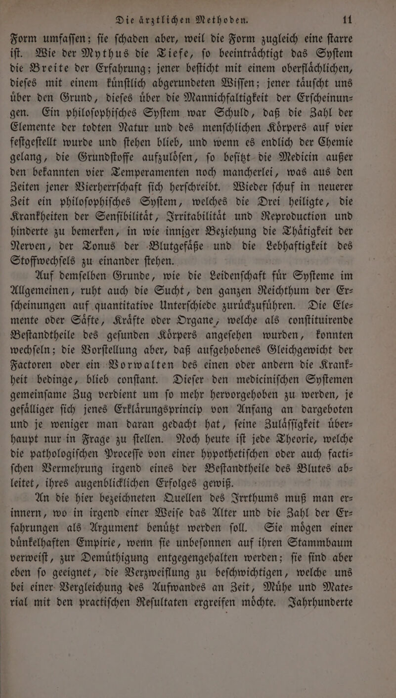 Form umfaſſen; ſie ſchaden aber, weil die Form zugleich eine ſtarre iſt. Wie der Mythus die Tiefe, fo beeinträchtigt das Syſtem die Breite der Erfahrung; jener beſticht mit einem oberflaͤchlichen, dieſes mit einem kuͤnſtlich abgerundeten Wiſſen; jener taͤuſcht uns uͤber den Grund, dieſes uͤber die Mannichfaltigkeit der Erſcheinun— gen. Ein philoſophiſches Syſtem war Schuld, daß die Zahl der Elemente der todten Natur und des menſchlichen Körpers auf vier feſtgeſtellt wurde und ſtehen blieb, und wenn es endlich der Chemie gelang, die Grundſtoffe aufzuloͤſen, ſo beſitzt die Medicin außer den bekannten vier Temperamenten noch mancherlei, was aus den Zeiten jener Vierherrſchaft ſich herſchreibt. Wieder ſchuf in neuerer Zeit ein philoſophiſches Syſtem, welches die Drei heiligte, die Krankheiten der Senſibilitaͤt, Irritabilitaͤt und Reproduction und hinderte zu bemerken, in wie inniger Beziehung die Thaͤtigkeit der Nerven, der Tonus der Blutgefaͤße und die Lebhaftigkeit des Stoffwechſels zu einander ſtehen. Auf demſelben Grunde, wie die Leidenſchaft fur Syſteme im Allgemeinen, ruht auch die Sucht, den ganzen Reichthum der Er— ſcheinungen auf quantitative Unterſchiede zuruͤckzufuͤhren. Die Ele— mente oder Saͤfte, Kraͤfte oder Organe, welche als conſtituirende Beſtandtheile des geſunden Koͤrpers angeſehen wurden, konnten wechſeln; die Vorſtellung aber, daß aufgehobenes Gleichgewicht der Factoren oder ein Vorwalten des einen oder andern die Krank— heit bedinge, blieb conſtant. Dieſer den mediciniſchen Syſtemen gemeinſame Zug verdient um ſo mehr hervorgehoben zu werden, je gefaͤlliger ſich jenes Erklaͤrungsprincip von Anfang an dargeboten und je weniger man daran gedacht hat, ſeine Zulaͤſſigkeit uͤber— haupt nur in Frage zu ſtellen. Noch heute iſt jede Theorie, welche die pathologiſchen Proceſſe von einer hypothetiſchen oder auch facti— ſchen Vermehrung irgend eines der Beſtandtheile des Blutes ab⸗ leitet, ihres augenblicklichen Erfolges gewiß. An die hier bezeichneten Quellen des Irrthums muß man er— innern, wo in irgend einer Weiſe das Alter und die Zahl der Er— fahrungen als Argument benuͤtzt werden ſoll. Sie moͤgen einer duͤnkelhaften Empirie, wenn fie unbeſonnen auf ihren Stammbaum verweiſt, zur Demuͤthigung entgegengehalten werden; ſie ſind aber eben ſo geeignet, die Verzweiflung zu beſchwichtigen, welche uns bei einer Vergleichung des Aufwandes an Zeit, Muͤhe und Mate— rial mit den practiſchen Reſultaten ergreifen moͤchte. Jahrhunderte