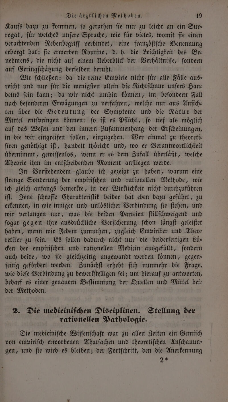 Kaufs dazu zu kommen, ſo gerathen ſie nur zu leicht an ein Sur— rogat, fuͤr welches unſere Sprache, wie fuͤr vieles, womit ſie einen verachtenden Nebenbegriff verbindet, eine franzoͤſiſche Benennung erborgt hat; ſie erwerben Routine, d. h. die Leichtigkeit des Be— nehmens, die nicht auf einem Ueberblick der Verhaͤltniſſe, ſondern auf Geringſchaͤtzung derſelben beruht. Wir ſchließen: da die reine Empirie nicht für alle Falle aus- reicht und nur fuͤr die wenigſten allein die Richtſchnur unſers Han— delns ſein kann; da wir nicht umhin koͤnnen, im beſondern Fall nach beſonderen Erwaͤgungen zu verfahren, welche nur aus Anſich— ten uͤber die Bedeutung der Symptome und die Natur der Mittel entſpringen koͤnnen: ſo iſt es Pflicht, ſo tief als moͤglich auf das Weſen und den innern Zuſammenhang der Erſcheinungen, in die wir eingreifen ſollen, einzugehen. Wer einmal zu theoreti— ſiren genoͤthigt iſt, handelt thoͤricht und, wo er Verantwortlichkeit uͤbernimmt, gewiſſenlos, wenn er es dem Zufall uͤberlaͤßt, welche Theorie ihm im entſcheidenden Moment anfliegen werde. In Vorſtehendem glaube ich gezeigt zu haben, warum eine ſtrenge Sonderung der empiriſchen und rationellen Methode, wie ich gleich anfangs bemerkte, in der Wirklichkeit nicht durchzufuͤhren iſt. Jene ſchroffe Charakteriſtik beider hat eben dazu gefuͤhrt, zu erkennen, in wie inniger und unloͤslicher Verbindung ſie ſtehen, und wir verlangen nur, was die beiden Parteien ſtillſchweigend und ſogar gegen ihre ausdruͤckliche Verſicherung ſchon laͤngſt geleiſtet haben, wenn wir Jedem zumuthen, zugleich Empiriker und Theo— retiker zu ſein. Es ſollen dadurch nicht nur die beiderſeitigen Luͤ— cken der empiriſchen und rationellen Medicin ausgefuͤllt, ſondern auch beide, wo ſie gleichzeitig angewandt werden koͤnnen, gegen— ſeitig gefoͤrdert werden. Zunaͤchſt erhebt ſich nunmehr die Frage, wie dieſe Verbindung zu bewerkſtelligen ſei; um hierauf zu antworten, bedarf es einer genauern Wen der Quellen und Mittel bei⸗ der 3 2. Die medieiniſchen Diseiplinen. ee der rationellen Pathologie. Die mediciniſche Wiſſenſchaft war zu allen Zeiten ein Gemiſch von empiriſch erworbenen Thatſachen und theoretiſchen Anſchauun— gen, und ſie wird es bleiben; der Fortſchritt, den die Anerkennung 2 *