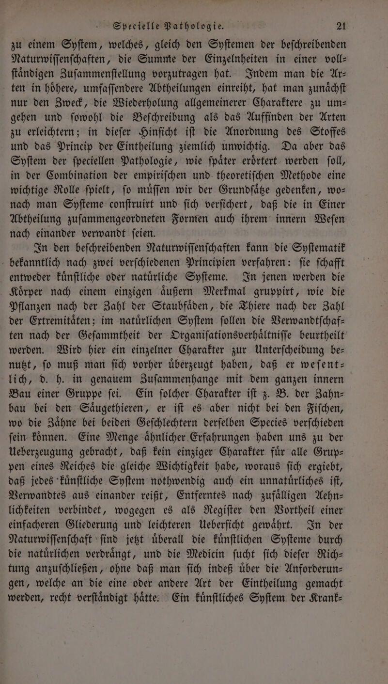 zu einem Syſtem, welches, gleich den Syſtemen der beſchreibenden Naturwiſſenſchaften, die Summe der Einzelnheiten in einer voll— ſtaͤndigen Zuſammenſtellung vorzutragen hat. Indem man die Ar— ten in hoͤhere, umfaſſendere Abtheilungen einreiht, hat man zunaͤchſt nur den Zweck, die Wiederholung allgemeinerer Charaktere zu um— gehen und ſowohl die Beſchreibung als das Auffinden der Arten zu erleichtern; in dieſer Hinſicht iſt die Anordnung des Stoffes und das Princip der Eintheilung ziemlich unwichtig. Da aber das Syſtem der ſpeciellen Pathologie, wie ſpaͤter eroͤrtert werden ſoll, in der Combination der empiriſchen und theoretiſchen Methode eine wichtige Rolle ſpielt, ſo muͤſſen wir der Grundſaͤtze gedenken, wo— nach man Syſteme conſtruirt und ſich verſichert, daß die in Einer Abtheilung zuſammengeordneten Formen auch ihrem innern Weſen nach einander verwandt ſeien. In den beſchreibenden Naturwiſſenſchaften kann die Syſtematik bekanntlich nach zwei verſchiedenen Principien verfahren: ſie ſchafft entweder kuͤnſtliche oder natuͤrliche Syſteme. In jenen werden die Koͤrper nach einem einzigen aͤußern Merkmal gruppirt, wie die Pflanzen nach der Zahl der Staubfaͤden, die Thiere nach der Zahl der Extremitaͤten; im natürlichen Syſtem ſollen die Verwandtſchaf— ten nach der Geſammtheit der Organiſationsverhaͤltniſſe beurtheilt werden. Wird hier ein einzelner Charakter zur Unterſcheidung be— nutzt, ſo muß man ſich vorher uͤberzeugt haben, daß er weſent— lich, d. h. in genauem Zuſammenhange mit dem ganzen innern Bau einer Gruppe ſei. Ein ſolcher Charakter iſt z. B. der Zahn— bau bei den Saͤugethieren, er iſt es aber nicht bei den Fiſchen, wo die Zaͤhne bei beiden Geſchlechtern derſelben Species verſchieden ſein koͤnnen. Eine Menge aͤhnlicher Erfahrungen haben uns zu der Ueberzeugung gebracht, daß kein einziger Charakter fuͤr alle Grup— pen eines Reiches die gleiche Wichtigkeit habe, woraus ſich ergiebt, daß jedes kuͤnſtliche Syſtem nothwendig auch ein unnatuͤrliches iſt, Verwandtes aus einander reißt, Entferntes nach zufaͤlligen Aehn— lichkeiten verbindet, wogegen es als Regiſter den Vortheil einer einfacheren Gliederung und leichteren Ueberſicht gewaͤhrt. In der Naturwiſſenſchaft ſind jetzt uͤberall die kuͤnſtlichen Syſteme durch die natürlichen verdrängt, und die Medicin ſucht ſich dieſer Rich— tung anzuſchließen, ohne daß man ſich indeß uͤber die Anforderun— gen, welche an die eine oder andere Art der Eintheilung gemacht werden, recht verſtaͤndigt haͤtte. Ein kuͤnſtliches Syſtem der Krank—