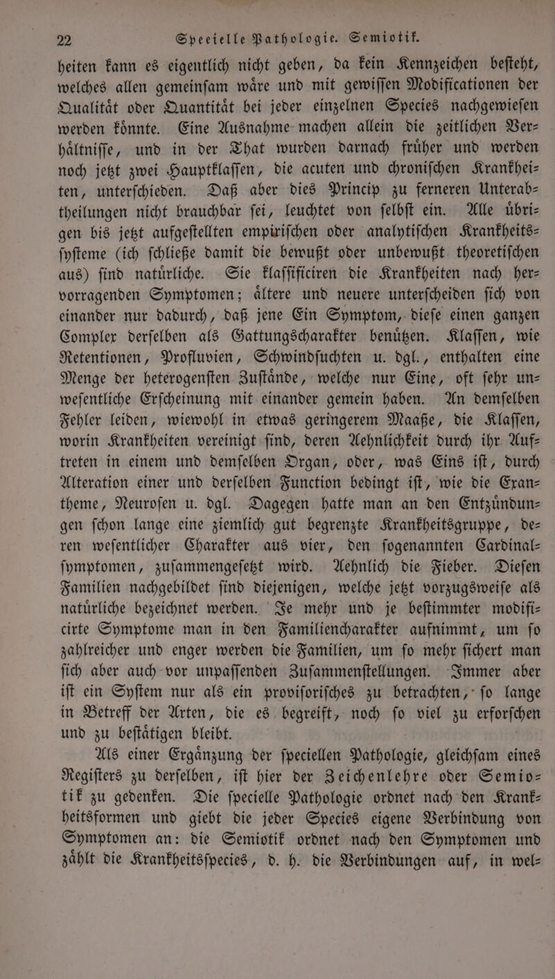 2 Speeielle Pathologie. Semiotik. heiten kann es eigentlich nicht geben, da kein Kennzeichen beſteht, welches allen gemeinſam waͤre und mit gewiſſen Modificationen der Qualitaͤt oder Quantitaͤt bei jeder einzelnen Species nachgewieſen werden koͤnnte. Eine Ausnahme machen allein die zeitlichen Ver— haͤltniſſe, und in der That wurden darnach fruͤher und werden noch jetzt zwei Hauptklaſſen, die acuten und chroniſchen Krankhei— ten, unterſchieden. Daß aber dies Princip zu ferneren Unterab— theilungen nicht brauchbar ſei, leuchtet von ſelbſt ein. Alle uͤbri— gen bis jetzt aufgeſtellten empiriſchen oder analytiſchen Krankheits— ſyſteme (ich ſchließe damit die bewußt oder unbewußt theoretiſchen aus) ſind natuͤrliche. Sie klaſſificiren die Krankheiten nach her— vorragenden Symptomen; aͤltere und neuere unterſcheiden ſich von einander nur dadurch, daß jene Ein Symptom, dieſe einen ganzen Complex derſelben als Gattungscharakter benuͤtzen. Klaſſen, wie Retentionen, Profluvien, Schwindſuchten u. dgl., enthalten eine Menge der heterogenſten Zuſtaͤnde, welche nur Eine, oft ſehr un— weſentliche Erſcheinung mit einander gemein haben. An demſelben Fehler leiden, wiewohl in etwas geringerem Maaße, die Klaſſen, worin Krankheiten vereinigt ſind, deren Aehnlichkeit durch ihr Auf— treten in einem und demſelben Organ, oder, was Eins iſt, durch Alteration einer und derſelben Function bedingt iſt, wie die Exan— theme, Neuroſen u. dgl. Dagegen hatte man an den Entzuͤndun— gen ſchon lange eine ziemlich gut begrenzte Krankheitsgruppe, de— ren weſentlicher Charakter aus vier, den ſogenannten Cardinal— ſymptomen, zuſammengeſetzt wird. Aehnlich die Fieber. Dieſen Familien nachgebildet ſind diejenigen, welche jetzt vorzugsweiſe als natürliche bezeichnet werden. Je mehr und je beſtimmter modifi— cirte Symptome man in den Familiencharakter aufnimmt, um ſo zahlreicher und enger werden die Familien, um ſo mehr ſichert man ſich aber auch vor unpaſſenden Zuſammenſtellungen. Immer aber iſt ein Syſtem nur als ein proviſoriſches zu betrachten, ſo lange in Betreff der Arten, die es begreift, noch ſo viel zu erforſchen und zu beſtaͤtigen bleibt. Als einer Ergaͤnzung der ſpeciellen Pathologie, gleichſam eines Regiſters zu derſelben, iſt hier der Zeichenlehre oder Semio— tik zu gedenken. Die ſpecielle Pathologie ordnet nach den Krank: heitsformen und giebt die jeder Species eigene Verbindung von Symptomen an: die Semiotik ordnet nach den Symptomen und zählt die Krankheitsſpecies, d. h. die Verbindungen auf, in wel