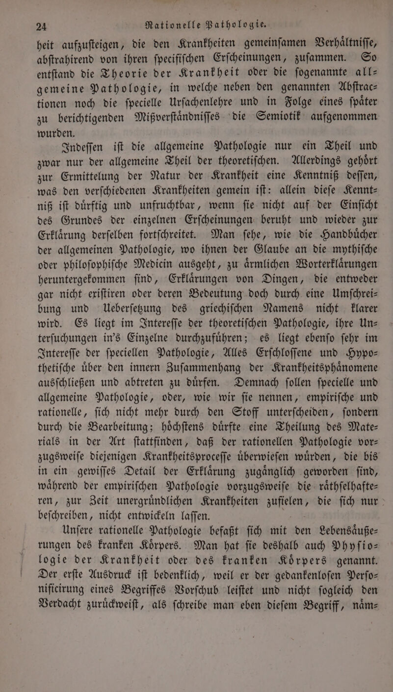 heit aufzuſteigen, die den Krankheiten gemeinſamen Verhaͤltniſſe, abſtrahirend von ihren fpecififchen Erſcheinungen, zufammen. So entſtand die Theorie der Krankheit oder die ſogenannte all— gemeine Pathologie, in welche neben den genannten Abſtrac— tionen noch die ſpecielle Urſachenlehre und in Folge eines ſpaͤter zu berichtigenden Mißverſtaͤndniſſes die Semiotik aufgenommen wurden. Indeſſen iſt die allgemeine Pathologie nur ein Theil und zwar nur der allgemeine Theil der theoretiſchen. Allerdings gehoͤrt zur Ermittelung der Natur der Krankheit eine Kenntniß deſſen, was den verſchiedenen Krankheiten gemein iſt: allein dieſe Kennt— niß iſt dürftig und unfruchtbar, wenn fie nicht auf der Einſicht des Grundes der einzelnen Erſcheinungen beruht und wieder zur Erklaͤrung derſelben fortfchreitet. Man ſehe, wie die Handbücher der allgemeinen Pathologie, wo ihnen der Glaube an die mythiſche oder philoſophiſche Medicin ausgeht, zu aͤrmlichen Worterklaͤrungen heruntergekommen ſind, Erklaͤrungen von Dingen, die entweder gar nicht exiſtiren oder deren Bedeutung doch durch eine Umſchrei— bung und Ueberſetzung des griechiſchen Namens nicht klarer wird. Es liegt im Intereſſe der theoretiſchen Pathologie, ihre Un— terſuchungen in's Einzelne durchzufuͤhren; es liegt ebenſo ſehr im Intereſſe der ſpeciellen Pathologie, Alles Erſchloſſene und Hypo— thetiſche uͤber den innern Zuſammenhang der Krankheitsphaͤnomene ausſchließen und abtreten zu duͤrfen. Demnach ſollen ſpecielle und allgemeine Pathologie, oder, wie wir ſie nennen, empiriſche und rationelle, ſich nicht mehr durch den Stoff unterſcheiden, ſondern durch die Bearbeitung; hoͤchſtens dürfte eine Theilung des Mate— rials in der Art ſtattfinden, daß der rationellen Pathologie vor— zugsweiſe diejenigen Krankheitsproceſſe uͤberwieſen wuͤrden, die bis in ein gewiſſes Detail der Erklaͤrung zugaͤnglich geworden ſind, waͤhrend der empiriſchen Pathologie vorzugsweiſe die raͤthſelhafte— ren, zur Zeit unergruͤndlichen Krankheiten ee die ſich nur beſchreiben, nicht entwickeln laſſen. Unſere rationelle Pathologie befaßt ſich mit den Lebensaͤuße— rungen des kranken Koͤrpers. Man hat ſie deshalb auch Phyſio— logie der Krankheit oder des kranken Koͤrpers genannt. Der erſte Ausdruck iſt bedenklich, weil er der gedankenloſen Perſo— nificirung eines Begriffes Vorſchub leiſtet und nicht ſogleich den Verdacht zuruͤckweiſt, als ſchreibe man eben dieſem Begriff, naͤm⸗