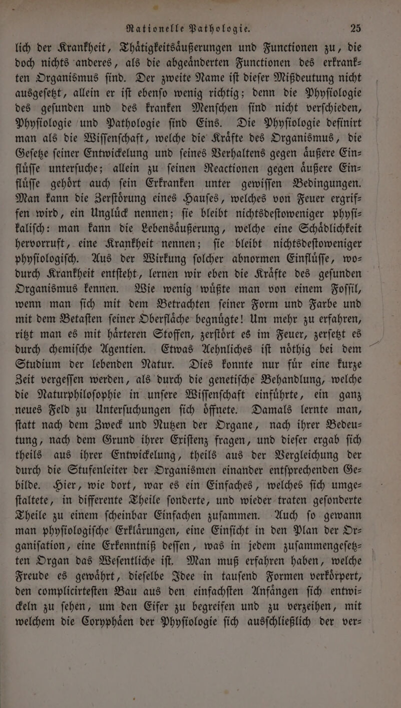 o - fr Rationelle Pathologie. 25 lich der Krankheit, Thaͤtigkeitsaͤußerungen und Functionen zu, die doch nichts anderes, als die abgeaͤnderten Functionen des erkrank— ten Organismus ſind. Der zweite Name iſt dieſer Mißdeutung nicht ausgeſetzt, allein er iſt ebenſo wenig richtig; denn die Phyſiologie des geſunden und des kranken Menſchen ſind nicht verſchieden, Phyſiologie und Pathologie find Eins. Die Phyſiologie definirt man als die Wiſſenſchaft, welche die Kraͤfte des Organismus, die Geſetze ſeiner Entwickelung und ſeines Verhaltens gegen aͤußere Ein— fluͤſſe unterſuche; allein zu ſeinen Reactionen gegen aͤußere Ein— flüffe gehört auch fein Erkranken unter gewiſſen Bedingungen. Man kann die Zerſtoͤrung eines Hauſes, welches von Feuer ergrif— fen wird, ein Ungluͤck nennen; ſie bleibt nichtsdeſtoweniger phyſi— kaliſch: man kann die Lebensaͤußerung, welche eine Schaͤdlichkeit hervorruft, eine Krankheit nennen; ſie bleibt nichtsdeſtoweniger phyſiologiſch. Aus der Wirkung ſolcher abnormen Einfluͤſſe, wo— durch Krankheit entſteht, lernen wir eben die Kraͤfte des geſunden Organismus kennen. Wie wenig wuͤßte man von einem Foſſil, wenn man ſich mit dem Betrachten ſeiner Form und Farbe und mit dem Betaſten ſeiner Oberflaͤche begnuͤgte! Um mehr zu erfahren, ritzt man es mit haͤrteren Stoffen, zerſtoͤrt es im Feuer, zerſetzt es durch chemiſche Agentien. Etwas Aehnliches iſt noͤthig bei dem Studium der lebenden Natur. Dies konnte nur fuͤr eine kurze Zeit vergeſſen werden, als durch die genetiſche Behandlung, welche die Naturphiloſophie in unſere Wiſſenſchaft einfuͤhrte, ein ganz neues Feld zu Unterſuchungen ſich oͤffnete. Damals lernte man, ſtatt nach dem Zweck und Nutzen der Organe, nach ihrer Bedeu— tung, nach dem Grund ihrer Exiſtenz fragen, und dieſer ergab ſich theils aus ihrer Entwickelung, theils aus der Vergleichung der durch die Stufenleiter der Organismen einander entſprechenden Ge— bilde. Hier, wie dort, war es ein Einfaches, welches ſich umge— ſtaltete, in differente Theile ſonderte, und wieder traten geſonderte Theile zu einem ſcheinbar Einfachen zuſammen. Auch ſo gewann man phyſiologiſche Erklaͤrungen, eine Einſicht in den Plan der Or— ganifation, eine Erkenntniß deſſen, was in jedem zuſammengeſetz-⸗ ten Organ das Weſentliche iſt. Man muß erfahren haben, welche Freude es gewaͤhrt, dieſelbe Idee in tauſend Formen verkoͤrpert, den complicirteſten Bau aus den einfachſten Anfaͤngen ſich entwi— ckeln zu ſehen, um den Eifer zu begreifen und zu verzeihen, mit welchem die Coryphaͤen der Phyſiologie ſich ausſchließlich der ver—