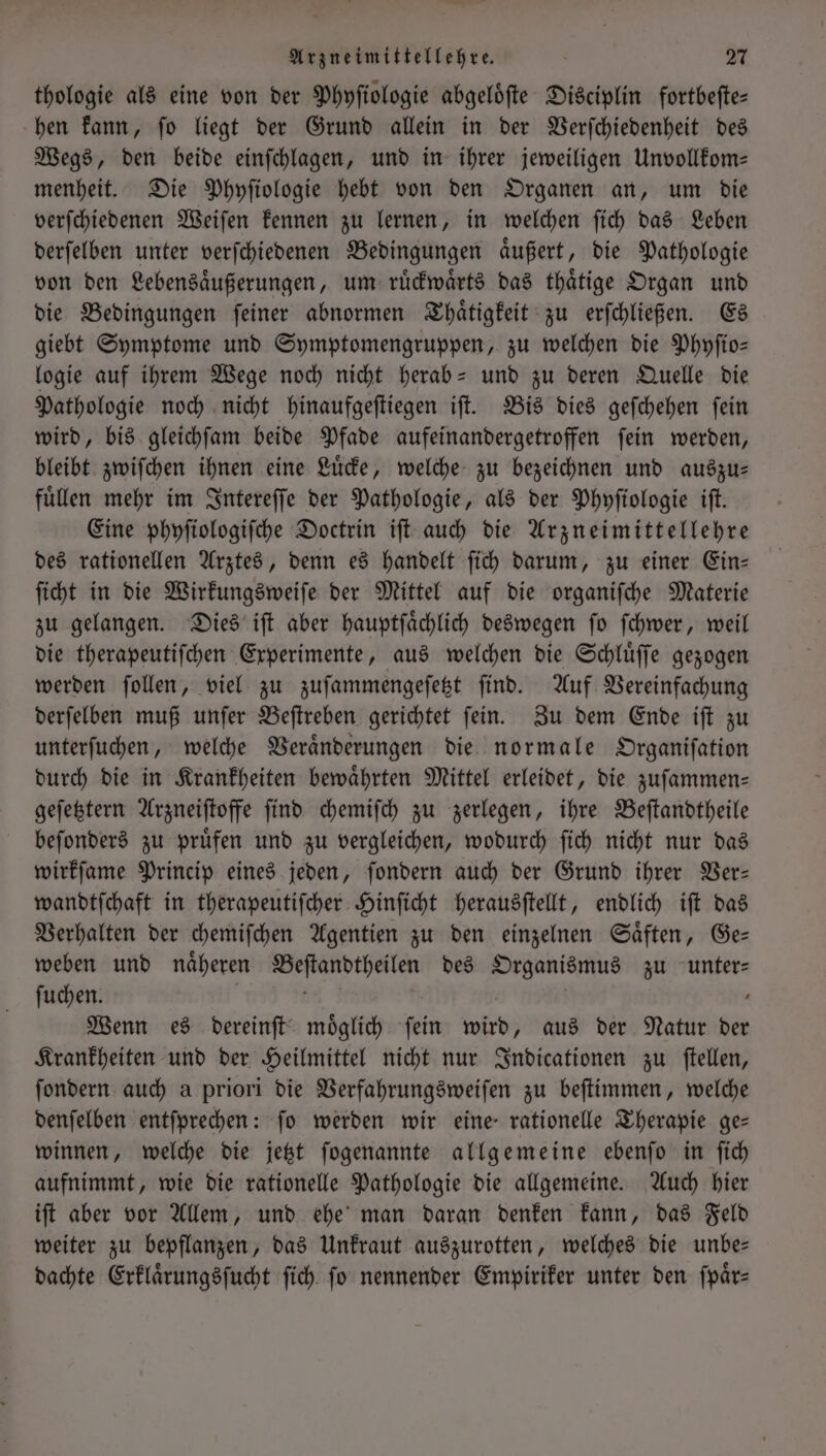 thologie als eine von der Phyſiologie abgeloͤſte Disciplin fortbeſte— hen kann, ſo liegt der Grund allein in der Verſchiedenheit des Wegs, den beide einſchlagen, und in ihrer jeweiligen Unvollkom— menheit. Die Phyſiologie hebt von den Organen an, um die verſchiedenen Weiſen kennen zu lernen, in welchen ſich das Leben derſelben unter verſchiedenen Bedingungen aͤußert, die Pathologie von den Lebensaͤußerungen, um ruͤckwaͤrts das thaͤtige Organ und die Bedingungen ſeiner abnormen Thaͤtigkeit zu erſchließen. Es giebt Symptome und Symptomengruppen, zu welchen die Phyſio— logie auf ihrem Wege noch nicht herab- und zu deren Quelle die Pathologie noch nicht hinaufgeſtiegen iſt. Bis dies geſchehen ſein wird, bis gleichſam beide Pfade aufeinandergetroffen ſein werden, bleibt zwiſchen ihnen eine Luͤcke, welche zu bezeichnen und auszu— fuͤllen mehr im Intereſſe der Pathologie, als der Phyſiologie iſt. Eine phyſiologiſche Doctrin iſt auch die Arzneimittellehre des rationellen Arztes, denn es handelt ſich darum, zu einer Ein— ſicht in die Wirkungsweiſe der Mittel auf die organifche Materie zu gelangen. Dies iſt aber hauptſaͤchlich deswegen ſo ſchwer, weil die therapeutiſchen Experimente, aus welchen die Schluͤſſe gezogen werden ſollen, viel zu zuſammengeſetzt ſind. Auf Vereinfachung derſelben muß unſer Beſtreben gerichtet ſein. Zu dem Ende iſt zu unterſuchen, welche Veraͤnderungen die normale Organiſation durch die in Krankheiten bewaͤhrten Mittel erleidet, die zuſammen— geſetztern Arzneiſtoffe ſind chemiſch zu zerlegen, ihre Beſtandtheile beſonders zu pruͤfen und zu vergleichen, wodurch ſich nicht nur das wirkſame Princip eines jeden, ſondern auch der Grund ihrer Ver— wandtſchaft in therapeutiſcher Hinſicht herausſtellt, endlich iſt das Verhalten der chemiſchen Agentien zu den einzelnen Saͤften, Ge— weben und näheren Beftandtheilen des Organismus zu unter— ſuchen. | be 3 | | Wenn es dereinſt möglich fein wird, aus der Natur der Krankheiten und der Heilmittel nicht nur Indicationen zu ſtellen, ſondern auch a priori die Verfahrungsweiſen zu beſtimmen, welche denſelben entſprechen: fo werden wir eine rationelle Therapie ge— winnen, welche die jetzt ſogenannte allgemeine ebenſo in ſich aufnimmt, wie die rationelle Pathologie die allgemeine. Auch hier iſt aber vor Allem, und ehe man daran denken kann, das Feld weiter zu bepflanzen, das Unkraut auszurotten, welches die unbe— dachte Erklaͤrungsſucht ſich ſo nennender Empiriker unter den ſpaͤr—