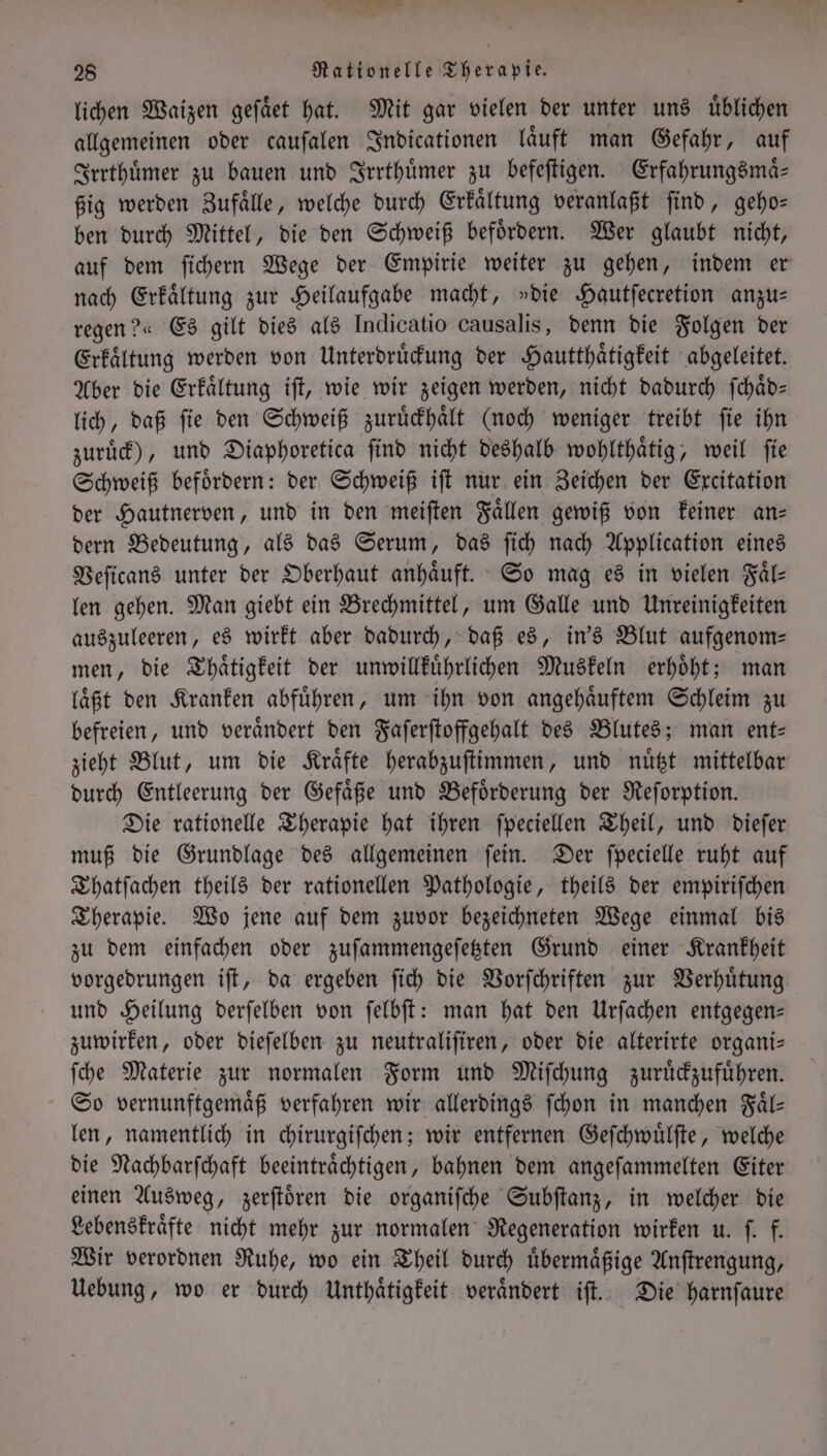 N = 28 Rationelle Therapie. lichen Waizen geſaͤet hat. Mit gar vielen der unter und üblichen allgemeinen oder cauſalen Indicationen laͤuft man Gefahr, auf Irrthuͤmer zu bauen und Irrthuͤmer zu befeſtigen. Erfahrungsmaͤ— ßig werden Zufaͤlle, welche durch Erkaͤltung veranlaßt ſind, geho— ben durch Mittel, die den Schweiß befoͤrdern. Wer glaubt nicht, auf dem ſichern Wege der Empirie weiter zu gehen, indem er nach Erkaͤltung zur Heilaufgabe macht, »die Hautſecretion anzu— regen?« Es gilt dies als Indicatio causalis, denn die Folgen der Erkaͤltung werden von Unterdruͤckung der Hautthaͤtigkeit abgeleitet. Aber die Erkaͤltung iſt, wie wir zeigen werden, nicht dadurch ſchaͤd— lich, daß ſie den Schweiß zuruͤckhaͤlt (noch weniger treibt ſie ihn zuruͤck), und Diaphoretica ſind nicht deshalb wohlthaͤtig, weil ſie Schweiß befoͤrdern: der Schweiß iſt nur ein Zeichen der Excitation der Hautnerven, und in den meiſten Faͤllen gewiß von keiner an⸗ dern Bedeutung, als das Serum, das ſich nach Application eines Veſicans unter der Oberhaut anhaͤuft. So mag es in vielen Faͤl— len gehen. Man giebt ein Brechmittel, um Galle und Unreinigkeiten auszuleeren, es wirkt aber dadurch, daß es, in's Blut aufgenom- men, die Thaͤtigkeit der unwillkuͤhrlichen Muskeln erhoͤht; man laͤßt den Kranken abfuͤhren, um ihn von angehaͤuftem Schleim zu befreien, und veraͤndert den Faſerſtoffgehalt des Blutes; man ent— zieht Blut, um die Kraͤfte herabzuſtimmen, und nuͤtzt mittelbar durch Entleerung der Gefaͤße und Befoͤrderung der Reſorption. Die rationelle Therapie hat ihren ſpeciellen Theil, und dieſer muß die Grundlage des allgemeinen ſein. Der ſpecielle ruht auf Thatſachen theils der rationellen Pathologie, theils der empiriſchen Therapie. Wo jene auf dem zuvor bezeichneten Wege einmal bis zu dem einfachen oder zuſammengeſetzten Grund einer Krankheit vorgedrungen iſt, da ergeben ſich die Vorſchriften zur Verhuͤtung und Heilung derſelben von ſelbſt: man hat den Urſachen entgegen— zuwirken, oder dieſelben zu neutraliſiren, oder die alterirte organi— ſche Materie zur normalen Form und Miſchung zuruͤckzufuͤhren. So vernunftgemaͤß verfahren wir allerdings ſchon in manchen Fäl- len, namentlich in chirurgiſchen; wir entfernen Geſchwuͤlſte, welche die Nachbarſchaft beeintraͤchtigen, bahnen dem angeſammelten Eiter einen Ausweg, zerſtoͤren die organiſche Subſtanz, in welcher die Lebenskraͤfte nicht mehr zur normalen Regeneration wirken u. f. f. Wir verordnen Ruhe, wo ein Theil durch uͤbermaͤßige Anſtrengung, Uebung, wo er durch Unthaͤtigkeit veraͤndert iſt. Die harnſaure