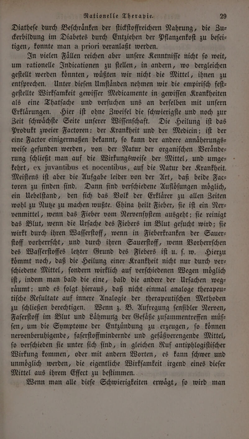 Diatheſe durch Beſchraͤnken der ſtickſtoffreichern Nahrung, die Zu— ckerbildung im Diabetes durch Entziehen der Pflanzenkoſt zu beſei— tigen, konnte man a priori veranlaßt werden. In vielen Faͤllen reichen aber unſere Kenntniſſe nicht ſo weit, um rationelle Indicationen zu ſtellen, in andern, wo dergleichen geſtellt werden koͤnnten, wuͤßten wir nicht die Mittel, ihnen zu entſprechen. Unter dieſen Umſtaͤnden nehmen wir die empiriſch feſt— geſtellte Wirkſamkeit gewiſſer Medicamente in gewiſſen Krankheiten als eine Thatſache und verſuchen uns an derſelben mit unſern Erklaͤrungen. Hier iſt ohne Zweifel die ſchwierigſte und noch zur Zeit ſchwaͤchſte Seite unſerer Wiſſenſchaft. Die Heilung iſt das Produkt zweier Factoren: der Krankheit und der Medicin; iſt der eine Factor einigermaßen bekannt, fo kann der andere annaͤherungs— weiſe gefunden werden, von der Natur der organiſchen Veraͤnde— kehrt, ex juvantibus et nocentibus, auf die Natur der Krankheit. Meiſtens iſt aber die Aufgabe leider von der Art, daß beide Fac— toren zu finden ſind. Dann ſind verſchiedene Aufloͤſungen moͤglich, ein Uebelſtand, den ſich das Volk der Erklaͤrer zu allen Zeiten wohl zu Nutze zu machen wußte. China heilt Fieber, ſie iſt ein Ner— venmittel, wenn das Fieber vom Nervenſyſtem ausgeht; ſie reinigt das Blut, wenn die Urſache des Fiebers im Blut geſucht wird; ſie wirkt durch ihren Waſſerſtoff, wenn in Fieberkranken der Sauer— ſtoff vorherrſcht, und durch ihren Sauerſtoff, wenn Vorherrſchen des Waſſerſtoffes letzter Grund des Fiebers iſt u. ſ. w. Hierzu koͤmmt noch, daß die Heilung einer Krankheit nicht nur durch ver— ſchiedene Mittel, ſondern wirklich auf verſchiedenen Wegen moͤglich iſt, indem man bald die eine, bald die andere der Urſachen weg— raͤumt; und es folgt hieraus, daß nicht einmal analoge therapeu— tiſche Reſultate auf innere Analogie der therapeutiſchen Methoden zu ſchließen berechtigen. Wenn z. B. Aufregung ſenſibler Nerven, Faſerſtoff im Blut und Laͤhmung der Gefaͤße zuſammentreffen muͤſ— ſen, um die Symptome der Entzuͤndung zu erzeugen, ſo koͤnnen nervenberuhigende, faſerſtoffmindernde und gefaͤßverengende Mittel, ſo verſchieden ſie unter ſich ſind, in gleichen Ruf antiphlogiſtiſcher Wirkung kommen, oder mit andern Worten, es kann ſchwer und unmoͤglich werden, die eigentliche Wirkſamkeit irgend eines dieſer Mittel aus ihrem Effect zu beſtimmen. Wenn man alle dieſe Schwierigkeiten erwaͤgt, ſo wird man