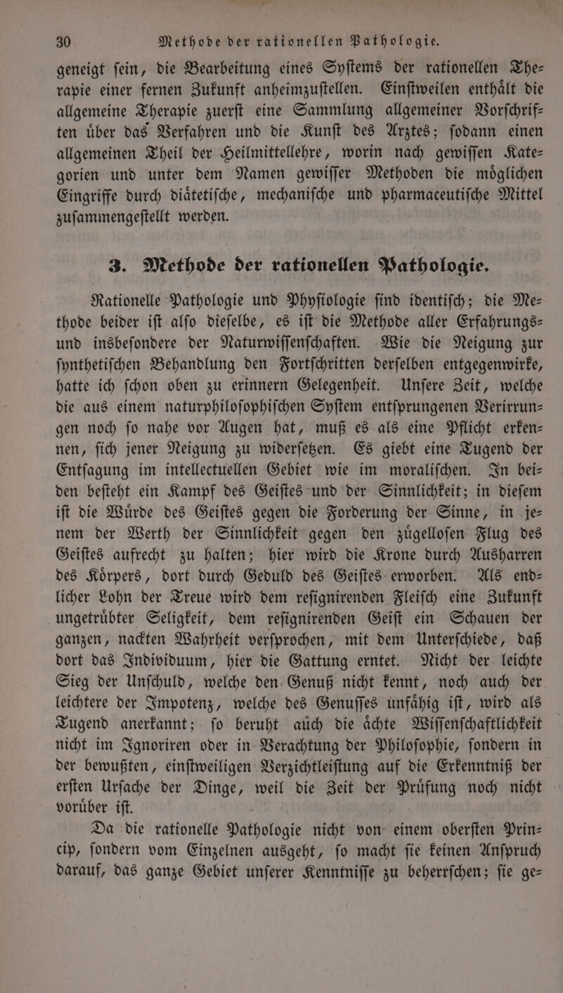 geneigt ſein, die Bearbeitung eines Syſtems der rationellen The— rapie einer fernen Zukunft anheimzuſtellen. Einſtweilen enthaͤlt die allgemeine Therapie zuerſt eine Sammlung allgemeiner Vorſchrif— ten uͤber das Verfahren und die Kunſt des Arztes; ſodann einen allgemeinen Theil der Heilmittellehre, worin nach gewiſſen Kate— gorien und unter dem Namen gewiſſer Methoden die moͤglichen Eingriffe durch diaͤtetiſche, mechaniſche und pharmaceutiſche Mittel zuſammengeſtellt werden. 3. Methode der rationellen Pathologie. Rationelle Pathologie und Phyſiologie ſind identiſch; die Me— thode beider iſt alſo dieſelbe, es iſt die Methode aller Erfahrungs— und insbeſondere der Naturwiſſenſchaften. Wie die Neigung zur ſynthetiſchen Behandlung den Fortſchritten derſelben entgegenwirke, hatte ich ſchon oben zu erinnern Gelegenheit. Unſere Zeit, welche die aus einem naturphiloſophiſchen Syſtem entſprungenen Verirrun— gen noch ſo nahe vor Augen hat, muß es als eine Pflicht erken— nen, ſich jener Neigung zu widerſetzen. Es giebt eine Tugend der Entſagung im intellectuellen Gebiet wie im moraliſchen. In bei— den beſteht ein Kampf des Geiſtes und der Sinnlichkeit; in dieſem iſt die Wuͤrde des Geiſtes gegen die Forderung der Sinne, in je— nem der Werth der Sinnlichkeit gegen den zuͤgelloſen Flug des Geiſtes aufrecht zu halten; hier wird die Krone durch Ausharren des Koͤrpers, dort durch Geduld des Geiſtes erworben. Als end— licher Lohn der Treue wird dem reſignirenden Fleiſch eine Zukunft ungetruͤbter Seligkeit, dem reſignirenden Geiſt ein Schauen der ganzen, nackten Wahrheit verſprochen, mit dem Unterſchiede, daß dort das Individuum, hier die Gattung erntet. Nicht der leichte Sieg der Unſchuld, welche den Genuß nicht kennt, noch auch der leichtere der Impotenz, welche des Genuſſes unfaͤhig iſt, wird als Tugend anerkannt; ſo beruht auch die Achte Wiſſenſchaͤftlichkeit nicht im Ignoriren oder in Verachtung der Philoſophie, ſondern in der bewußten, einſtweiligen Verzichtleiſtung auf die Erkenntniß der erſten Urſache der Dinge, weil die Zeit der Pruͤfung noch nicht voruͤber iſt. Da die rationelle Pathologie nicht von einem oberſten Prin- cip, ſondern vom Einzelnen ausgeht, ſo macht ſie keinen Anſpruch darauf, das ganze Gebiet unſerer Kenntniſſe zu beherrſchen; ſie ge—