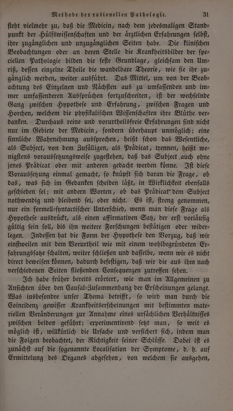 ſteht vielmehr zu, daß die Medicin, nach dem jedesmaligen Stand— punkt der Huͤlfswiſſenſchaften und der aͤrztlichen Erfahrungen ſelbſt, ihre zugaͤnglichen und unzugaͤnglichen Seiten habe. Die kliniſchen Beobachtungen oder an deren Stelle die Krankheitsbilder der ſpe— ciellen Pathologie bilden die feſte Grundlage, gleichſam den Um— riß, deſſen einzelne Theile die wandelbare Theorie, wie ſie ihr zu— gaͤnglich werden, weiter ausfuͤhrt. Das Mittel, um von der Beob— achtung des Einzelnen und Naͤchſten aus zu umfaſſenden und im— mer umfaſſenderen Ausſpruͤchen fortzuſchreiten, iſt der wechſelnde Gang zwiſchen Hypotheſe und Erfahrung, zwiſchen Fragen und Horchen, welchem die phyſikaliſchen Wiſſenſchaften ihre Bluͤthe ver— danken. Durchaus reine und vorurtheilsfreie Erfahrungen ſind nicht nur im Gebiete der Medicin, ſondern uͤberhaupt unmoͤglich; eine ſinnliche Wahrnehmung ausſprechen, heißt ſchon das Weſentliche, als Subject, von dem Zufaͤlligen, als Praͤdicat, trennen, heißt we— nigſtens vorausſetzungsweiſe zugeſtehen, daß das Subject auch ohne jenes Praͤdicat oder mit anderen gedacht werden koͤnne. Iſt dieſe Vorausſetzung einmal gemacht, ſo knuͤpft ſich daran die Frage, ob das, was ſich im Gedanken ſcheiden laͤßt, in Wirklichkeit ebenfalls geſchieden ſei; mit andern Worten, ob das Praͤdicat' dem Subject nothwendig und bleibend ſei, oder nicht. Es iſt, ſtreng genommen, nur ein formellsfyntactifcher Unterſchied, wenn man dieſe Frage als Hypotheſe ausdruͤckt, als einen affirmativen Satz, der erſt vorlaͤufig guͤltig ſein ſoll, bis ihn weitere Forſchungen beſtaͤtigen oder wider— legen. Indeſſen hat die Form der Hypotheſe den Vorzug, daß wir einſtweilen mit dem Vorurtheil wie mit einem wohlbegruͤndeten Er— fahrungsſatze ſchalten, weiter ſchließen und daſſelbe, wenn wir es nicht direct beweiſen koͤnnen, dadurch befeſtigen, daß wir die aus ihm nach verſchiedenen Seiten fließenden Conſequenzen zutreffen ſehen. Ich habe fruͤher bereits eroͤrtert, wie man im Allgemeinen zu Anſichten uͤber den Cauſal-Zuſammenhang der Erſcheinungen gelangt. Was insbeſondre unſer Thema betrifft, ſo wird man durch die Coincidenz gewiſſer Krankheitserſcheinungen mit beſtimmten mate— riellen Veraͤnderungen zur Annahme eines urſaͤchlichen Verhaͤltniſſes zwiſchen beiden gefuͤhrt; experimentirend ſetzt man, ſo weit es moͤglich iſt, willkuͤrlich die Urſache und verſichert ſich, indem man die Folgen beobachtet, der Richtigkeit ſeiner Schluͤſſe. Dabei iſt es zunaͤchſt auf die ſogenannte Localiſation der Symptome, d. h. auf Ermittelung des Organes abgeſehen, von welchem ſie ausgehen,