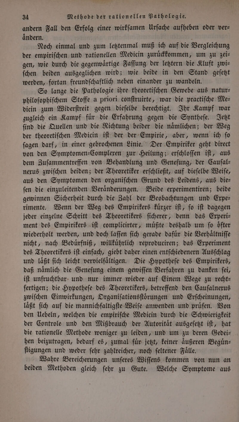 andern Fall den Erfolg einer wirkſamen Urſache aufheben oder ver— aͤndern. Noch einmal und zum letztenmal muß ich auf die Vergleichung der empiriſchen und rationellen Medicin zuruͤckkommen, um zu zeis gen, wie durch die gegenwaͤrtige Faſſung der letztern die Kluft zwi— ſchen beiden ausgeglichen wird; wie beide in den Stand geſetzt werden, fortan freundſchaftlich neben einander zu wandeln. So lange die Pathologie ihre theoretiſchen Gewebe aus natur— philoſophiſchem Stoffe a priori conſtruirte, war die practiſche Me— dicin zum Widerſtreit gegen dieſelbe berechtigt. Ihr Kampf war zugleich ein Kampf fuͤr die Erfahrung gegen die Syntheſe. Jetzt ſind die Quellen und die Richtung beider die naͤmlichen; der Weg der theoretiſchen Medicin iſt der der Empirie, aber, wenn ich ſo ſagen darf, in einer gebrochenen Linie. Der Empiriker geht direct von den Symptomen-Complexen zur Heilung; erſchloſſen iſt, aus dem Zuſammentreffen von Behandlung und Geneſung, der Cauſal— nexus zwiſchen beiden; der Theoretiker erſchließt, auf dieſelbe Weiſe, aus den Symptomen den organiſchen Grund des Leidens, aus die— ſen die einzuleitenden Veraͤnderungen. Beide experimentiren; beide gewinnen Sicherheit durch die Zahl der Beobachtungen und Expe— rimente. Wenn der Weg des Empirikers kuͤrzer iſt, ſo iſt dagegen jeder einzelne Schritt des Theoretikers ſicherer, denn das Experi— ment des Empirikers iſt complicirter, muͤßte deshalb um ſo oͤfter wiederholt werden, und doch laſſen fich gerade dafür die Verhaͤltniſſe nicht, nach Beduͤrfniß, willkuͤhrlich reproduciren; das Experiment des Theoretikers iſt einfach, giebt daher einen entſchiedenern Ausſchlag und laͤßt ſich leicht vervielfaͤltigen. Die Hypotheſe des Empirikers, daß naͤmlich die Geneſung einem gewiſſen Verfahren zu danken ſei, iſt unfruchtbar und nur immer wieder auf Einem Wege zu recht— fertigen; die Hypotheſe des Theoretikers, betreffend den Cauſalnexus zwiſchen Einwirkungen, Organiſationsſtoͤrungen und Erſcheinungen, laͤßt ſich auf die mannichfaltigſte Weiſe anwenden und pruͤfen. Von den Uebeln, welchen die empiriſche Medicin durch die Schwierigkeit der Controle und den Mißbrauch der Autoritaͤt ausgeſetzt iſt, hat die rationelle Methode weniger zu leiden, und um zu deren Gedei— hen beizutragen, bedarf es, zumal für jetzt, keiner aͤußeren Beguͤn— ſtigungen und weder ſehr zahlreicher, noch ſeltener Faͤlle. Wahre Bereicherungen unſeres Wiſſens kommen von nun an beiden Methoden gleich ſehr zu Gute. Welche Symptome aus