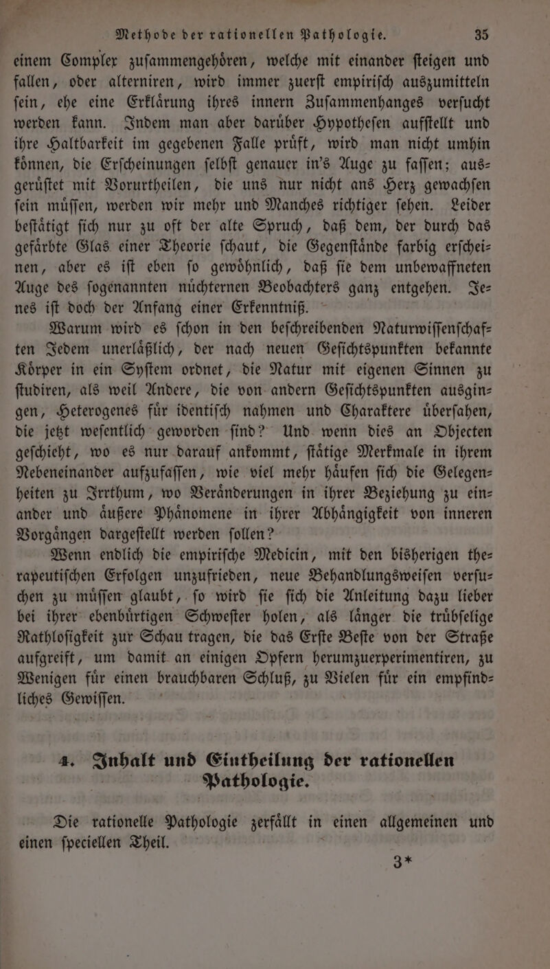 einem Complex zuſammengehoͤren, welche mit einander ſteigen und fallen, oder alterniren, wird immer zuerſt empiriſch auszumitteln ſein, ehe eine Erklaͤrung ihres innern Zuſammenhanges verſucht werden kann. Indem man aber daruͤber Hypotheſen aufſtellt und ihre Haltbarkeit im gegebenen Falle pruͤft, wird man nicht umhin koͤnnen, die Erſcheinungen ſelbſt genauer in's Auge zu faſſen; aus— geruͤſtet mit Vorurtheilen, die uns nur nicht ans Herz gewachſen ſein muͤſſen, werden wir mehr und Manches richtiger ſehen. Leider beſtaͤtigt ſich nur zu oft der alte Spruch, daß dem, der durch das gefaͤrbte Glas einer Theorie ſchaut, die Gegenſtaͤnde farbig erſchei— nen, aber es iſt eben ſo gewoͤhnlich, daß ſie dem unbewaffneten Auge des ſogenannten nuͤchternen Beobachters ganz entgehen. Je— nes iſt doch der Anfang einer Erkenntniß. Warum wird es ſchon in den beſchreibenden Naturwiſſenſchaf— ten Jedem unerlaͤßlich, der nach neuen Geſichtspunkten bekannte Koͤrper in ein Syſtem ordnet, die Natur mit eigenen Sinnen zu ſtudiren, als weil Andere, die von andern Geſichtspunkten ausgin— gen, Heterogenes fuͤr identiſch nahmen und Charaktere uͤberſahen, die jetzt weſentlich geworden ſind? Und wenn dies an Objecten geſchieht, wo es nur darauf ankommt, ſtaͤtige Merkmale in ihrem Nebeneinander aufzufaſſen, wie viel mehr haͤufen ſich die Gelegen— heiten zu Irrthum, wo Veraͤnderungen in ihrer Beziehung zu ein— ander und aͤußere Phaͤnomene in ihrer Abhaͤngigkeit von inneren Vorgaͤngen dargeſtellt werden ſollen? Wenn endlich die empiriſche Medicin, mit den bisherigen the— rapeutiſchen Erfolgen unzufrieden, neue Behandlungsweiſen verſu— chen zu muͤſſen glaubt, ſo wird ſie ſich die Anleitung dazu lieber bei ihrer ebenbuͤrtigen Schweſter holen, als laͤnger die truͤbſelige Rathloſigkeit zur Schau tragen, die das Erſte Beſte von der Straße aufgreift, um damit an einigen Opfern herumzuexperimentiren, zu Wenigen fuͤr einen brauchbaren Schluß, zu ae fuͤr ein empfind⸗ liches ka 4. re und Eintheilung der rationellen Ä Pathologie. Die rationelle Pathologie Nfänt in einen allgemeinen und einen ſpeciellen Theil. 3*