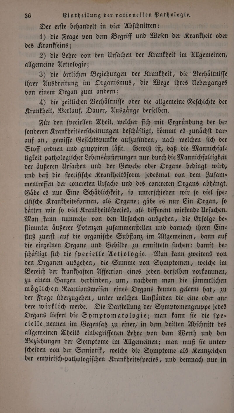Der erſte behandelt in vier Abſchnitten: 1) die Frage von dem Begriff und Weſen der Krankheit oder des Krankſeins; 2) die Lehre von den Urſachen der Krankheit im Allgemeinen, allgemeine Aetiologie; 3) die oͤrtlichen Beziehungen der Krankheit, die Verhaͤltniſſe ihrer Ausbreitung im Organismus, die Wege ihres Ueberganges von einem Organ zum andern; A) die zeitlichen Verhaͤltniſſe oder die allgemeine Geſchichte der Krankheit, Verlauf, Dauer, Ausgaͤnge derſelben. Fuͤr den ſpeciellen Theil, welcher ſich mit Ergruͤndung der be— ſonderen Krankheitserſcheinungen beſchaͤftigt, koͤmmt es zunaͤchſt dar— auf an, gewiſſe Geſichtspunkte aufzufinden, nach welchen ſich der Stoff ordnen und gruppiren laͤßt. Gewiß iſt, daß die Mannichfal⸗ tigkeit pathologiſcher Lebensaͤußerungen nur durch die Mannichfaltigkeit der aͤußeren Urſachen und der Gewebe oder Organe bedingt wird, und daß die ſpecifiſche Krankheitsform jedesmal von dem Zuſam— mentreffen der concreten Urſache und des concreten Organs abhaͤngt. Gaͤbe es nur Eine Schaͤdlichkeit, ſo unterſchieden wir ſo viel ſpe— cififche Krankheitsformen, als Organe; gäbe es nur Ein Organ, fo hätten wir fo viel Krankheitsſpecies, als different wirkende Urſachen. Man kann nunmehr von den Urſachen ausgehen, die Erfolge be— ſtimmter aͤußerer Potenzen zuſammenſtellen und darnach ihren Ein= fluß zuerſt auf die organiſche Subſtanz im Allgemeinen, dann auf die einzelnen Organe und Gebilde zu ermitteln ſuchen: damit be— ſchaͤftigt ſich die ſpecielle Aetiologie. Man kann zweitens von den Organen ausgehen, die Summe von Symptomen, welche im Bereich der krankhaften Affection eines jeden derſelben vorkommen, zu einem Ganzen verbinden, um, nachdem man die ſaͤmmtlichen moͤglichen Reactionsweiſen eines Organs kennen gelernt hat, zu der Frage uͤberzugehen, unter welchen Umſtaͤnden die eine oder an— dere wirklich werde. Die Darſtellung der Symptomengruppe jedes Organs liefert die Symptomatologie; man kann ſie die ſpe— cielle nennen im Gegenſatz zu einer, in dem dritten Abſchnitt des allgemeinen Theils einbegriffenen Lehre von dem Werth und den Beziehungen der Symptome im Allgemeinen; man muß fie unter: ſcheiden von der Semiotik, welche die Symptome als Kennzeichen der empiriſch-pathologiſchen Krankheitsſpecies, und demnach nur in