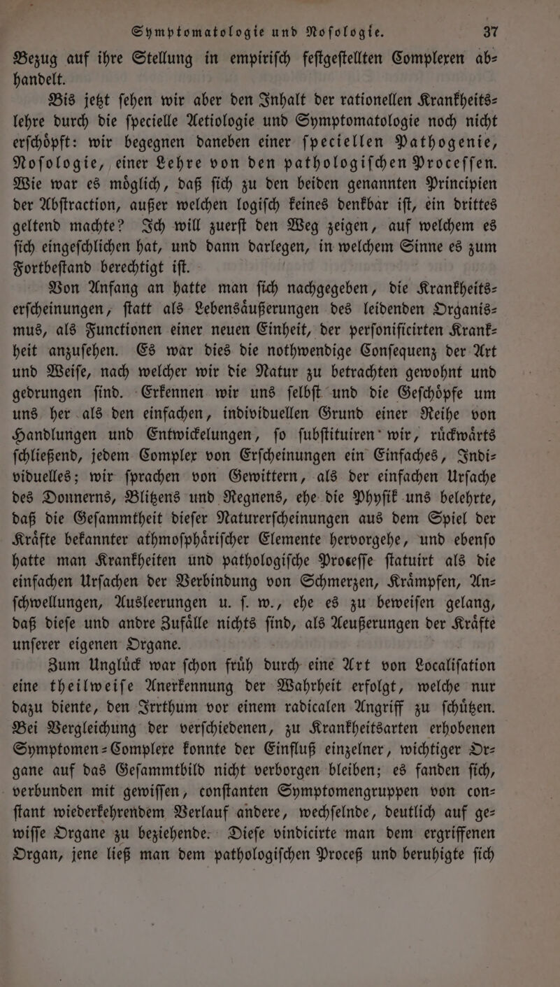 Bezug auf ihre Stellung in empiriſch feſtgeſtellten Complexen ab⸗ handelt. Bis jetzt ſehen wir aber den Inhalt der rationellen Krankheits— lehre durch die ſpecielle Aetiologie und Symptomatologie noch nicht erſchoͤpft: wir begegnen daneben einer ſpeciellen Pathogenie, Noſologie, einer Lehre von den pathologiſchen Proceſſen. Wie war es moͤglich, daß ſich zu den beiden genannten Principien der Abſtraction, außer welchen logiſch keines denkbar iſt, ein drittes geltend machte? Ich will zuerſt den Weg zeigen, auf welchem es ſich eingeſchlichen hat, und dann darlegen, in welchem Sinne es zum Fortbeſtand berechtigt iſt. Von Anfang an hatte man ſich nachgegeben, die Krankheits— erſcheinungen, ſtatt als Lebensaͤußerungen des leidenden Organis— mus, als Functionen einer neuen Einheit, der perſonificirten Krank— heit anzuſehen. Es war dies die nothwendige Conſequenz der Art und Weiſe, nach welcher wir die Natur zu betrachten gewohnt und gedrungen ſind. Erkennen wir uns ſelbſt und die Geſchoͤpfe um uns her als den einfachen, individuellen Grund einer Reihe von Handlungen und Entwickelungen, ſo ſubſtituiren wir, ruͤckwaͤrts ſchließend, jedem Complex von Erſcheinungen ein Einfaches, Indi— viduelles; wir ſprachen von Gewittern, als der einfachen Urſache des Donnerns, Blitzens und Regnens, ehe die Phyſik uns belehrte, daß die Geſammtheit dieſer Naturerſcheinungen aus dem Spiel der Kraͤfte bekannter athmoſphaͤriſcher Elemente hervorgehe, und ebenſo hatte man Krankheiten und pathologiſche Proseffe ſtatuirt als die einfachen Urſachen der Verbindung von Schmerzen, Kraͤmpfen, Ans ſchwellungen, Ausleerungen u. ſ. w., ehe es zu beweiſen gelang, daß dieſe und andre Zufaͤlle nichts ſind, als Aeußerungen der Kraͤfte unſerer eigenen Organe. Zum Ungluͤck war ſchon fruͤh durch eine Art von Localiſation eine theilweiſe Anerkennung der Wahrheit erfolgt, welche nur dazu diente, den Irrthum vor einem radicalen Angriff zu ſchuͤtzen. Bei Vergleichung der verſchiedenen, zu Krankheitsarten erhobenen Symptomen-Complexe konnte der Einfluß einzelner, wichtiger Or— gane auf das Geſammtbild nicht verborgen bleiben; es fanden ſich, verbunden mit gewiſſen, conſtanten Symptomengruppen von con⸗ ſtant wiederkehrendem Verlauf andere, wechſelnde, deutlich auf ge— wiſſe Organe zu beziehende. Dieſe vindicirte man dem ergriffenen Organ, jene ließ man dem pathologiſchen Proceß und beruhigte ſich