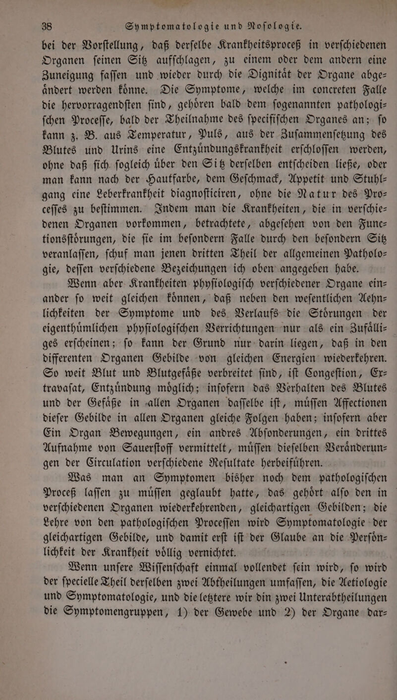 por 38 Symptomatologie und Noſologie. bei der Vorſtellung, daß derſelbe Krankheitsproceß in verfchiedenen Organen ſeinen Sitz aufſchlagen, zu einem oder dem andern eine Zuneigung faſſen und wieder durch die Dignitaͤt der Organe abge— aͤndert werden koͤnne. Die Symptome, welche im concreten Falle die hervorragendſten ſind, gehoͤren bald dem ſogenannten pathologi— ſchen Proceſſe, bald der Theilnahme des ſpecifiſchen Organes an; ſo kann z. B. aus Temperatur, Puls, aus der Zuſammenſetzung des Blutes und Urins eine Entzuͤndungskrankheit erſchloſſen werden, ohne daß ſich ſogleich uͤber den Sitz derſelben entſcheiden ließe, oder man kann nach der Hautfarbe, dem Geſchmack, Appetit und Stuhl— gang eine Leberkrankheit diagnoſticiren, ohne die Natur des Pro— ceſſes zu beſtimmen. Indem man die Krankheiten, die in verſchie— denen Organen vorkommen, betrachtete, abgeſehen von den Func— tionsſtoͤrungen, die ſie im beſondern Falle durch den beſondern Sitz veranlaſſen, ſchuf man jenen dritten Theil der allgemeinen Patholo— gie, deſſen verſchiedene Bezeichungen ich oben angegeben habe. Wenn aber Krankheiten phyſiologiſch verſchiedener Organe ein— ander ſo weit gleichen koͤnnen, daß neben den weſentlichen Aehn— lichkeiten der Symptome und des Verlaufs die Stoͤrungen der eigenthuͤmlichen phyſiologiſchen Verrichtungen nur als ein Zufaͤlli— ges erſcheinen; ſo kann der Grund nur darin liegen, daß in den differenten Organen Gebilde von gleichen Energien wiederkehren. So weit Blut und Blutgefaͤße verbreitet ſind, iſt Congeſtion, Ex— travaſat, Entzuͤndung moͤglich; inſofern das Verhalten des Blutes und der Gefaͤße in allen Organen daſſelbe iſt, muͤſſen Affectionen dieſer Gebilde in allen Organen gleiche Folgen haben; inſofern aber Ein Organ Bewegungen, ein andres Abſonderungen, ein drittes Aufnahme von Sauerſtoff vermittelt, muͤſſen dieſelben Veraͤnderun— gen der Circulation verſchiedene Reſultate herbeifuͤhren. Was man an Symptomen bisher noch dem pathologiſchen Proceß laſſen zu muͤſſen geglaubt hatte, das gehoͤrt alſo den in verſchiedenen Organen wiederkehrenden, gleichartigen Gebilden; die Lehre von den pathologiſchen Proceſſen wird Symptomatologie der gleichartigen Gebilde, und damit erſt iſt der Glaube an die Perſoͤn— lichkeit der Krankheit voͤllig vernichtet. Wenn unſere Wiſſenſchaft einmal vollendet fin wird, fo wird der ſpecielle Theil derſelben zwei Abtheilungen umfaſſen, die Aetiologie und Symptomatologie, und die letztere wir din zwei Unterabtheilungen die Symptomengruppen, 1) der Gewebe und 2) der Organe dar—