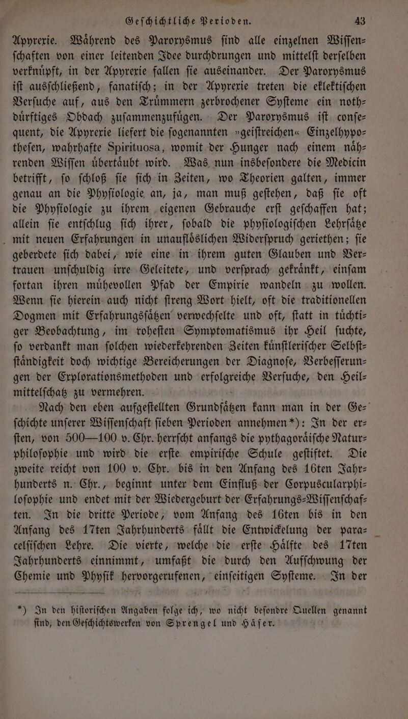 Apyrexie. Während des Paroxysmus find alle einzelnen Wiſſen— ſchaften von einer leitenden Idee durchdrungen und mittelſt derſelben verknuͤpft, in der Apyrexie fallen fie auseinander. Der Paroxysmus iſt ausſchließend, fanatiſch; in der Apyrexie treten die eklektiſchen Verſuche auf, aus den Truͤmmern zerbrochener Syſteme ein noth— duͤrftiges Obdach zuſammenzufuͤgen. Der Paroxysmus iſt conſe— quent, die Apyrexie liefert die ſogenannten »geiſtreichen« Einzelhypo— theſen, wahrhafte Spirituosa, womit der Hunger nach einem naͤh— renden Wiſſen uͤbertaͤubt wird. Was nun insbeſondere die Medicin betrifft, ſo ſchloß ſie ſich in Zeiten, wo Theorien galten, immer genau an die Phyſiologie an, ja, man muß geſtehen, daß ſie oft die Phyſiologie zu ihrem eigenen Gebrauche erſt geſchaffen hat; allein ſie entſchlug ſich ihrer, ſobald die phyſiologiſchen Lehrſaͤtze mit neuen Erfahrungen in unaufloͤslichen Widerſpruch geriethen; ſie geberdete ſich dabei, wie eine in ihrem guten Glauben und Ver— trauen unſchuldig irre Geleitete, und verſprach gekraͤnkt, einſam fortan ihren muͤhevollen Pfad der Empirie wandeln zu wollen. Wenn ſie hierein auch nicht ſtreng Wort hielt, oft die traditionellen Dogmen mit Erfahrungsſaͤtzen verwechſelte und oft, ſtatt in tuͤchti— ger Beobachtung, im roheſten Symptomatismus ihr Heil ſuchte, ſo verdankt man ſolchen wiederkehrenden Zeiten kuͤnſtleriſcher Selbſt— ſtaͤndigkeit doch wichtige Bereicherungen der Diagnoſe, Verbeſſerun— gen der Explorationsmethoden und erfolgreiche Verſuche, den Heil- mittelſchatz zu vermehren. Nach den eben aufgeſtellten Grundsätzen kann man in der Ge: ſchichte unſerer Wiſſenſchaft ſieben Perioden annehmen *): In der er: ſten, von 500 —100 v. Chr. herrſcht anfangs die pythagoraͤiſche Natur— philoſophie und wird die erſte empiriſche Schule geſtiftet. Die zweite reicht von 100 v. Chr. bis in den Anfang des 16ten Jahr— hunderts n. Chr., beginnt unter dem Einfluß der Corpuscularphi— loſophie und endet mit der Wiedergeburt der Erfahrungs-Wiſſenſchaf— ten. In die dritte Periode, vom Anfang des 16ten bis in den Anfang des 17ten Jahrhunderts faͤllt die Entwickelung der para— celſiſchen Lehre. Die vierte, welche die erſte Haͤlfte des 17ten Jahrhunderts einnimmt, umfaßt die durch den Aufſchwung der Chemie und Phyſik 3 1 Syſteme. In der *) In den Fiege Angaben folge ich, wo nicht beſondre n genannt find, den Geſchichtswerken von Sprengel und Häſer.