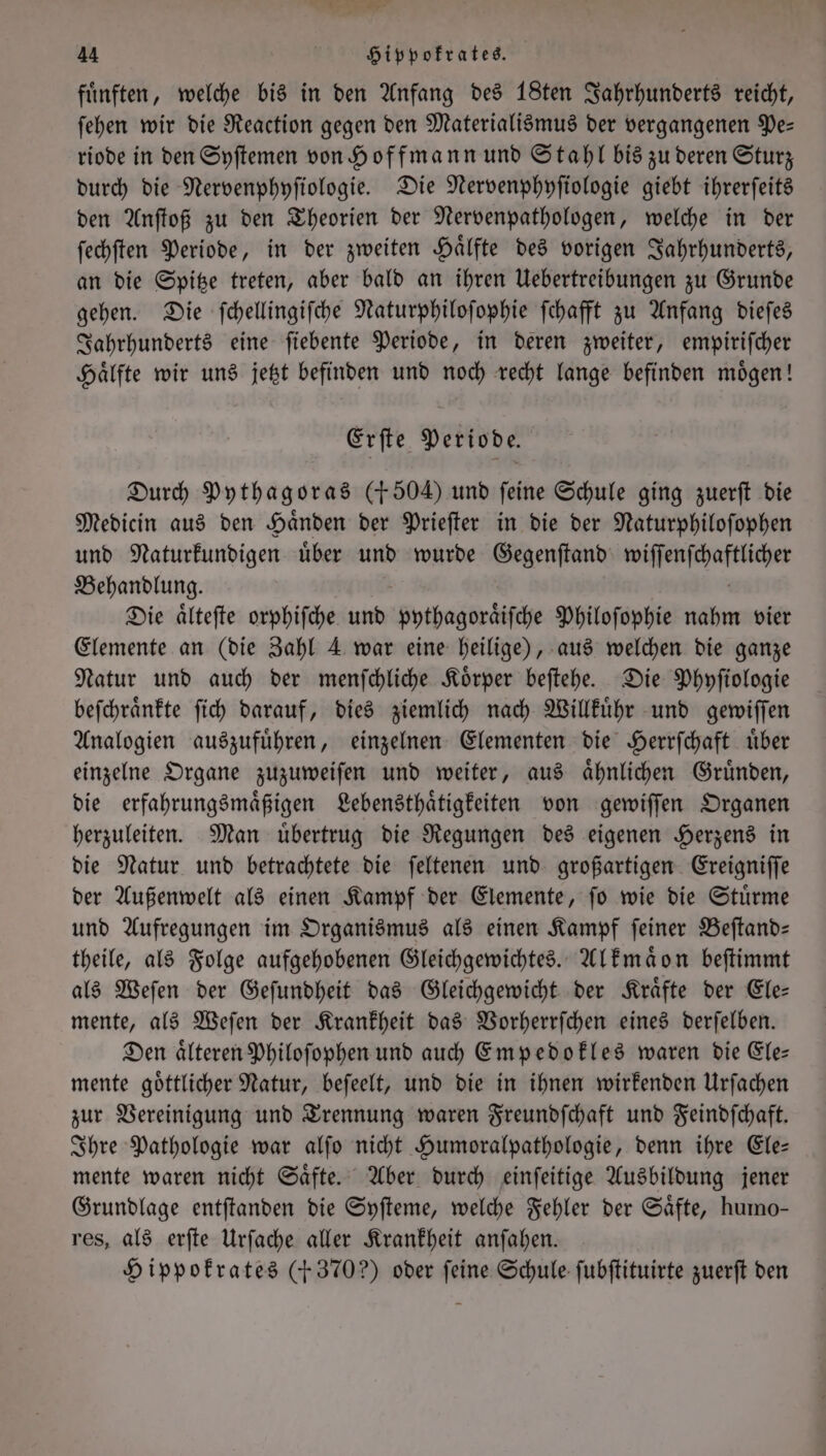 es 44 Hippokrates. fuͤnften, welche bis in den Anfang des 18ten Jahrhunderts reicht, ſehen wir die Reaction gegen den Materialismus der vergangenen Pe— riode in den Syſtemen von Hoffmann und Stahl bis zu deren Sturz durch die Nervenphyſiologie. Die Nervenphyſiologie giebt ihrerſeits den Anſtoß zu den Theorien der Nervenpathologen, welche in der ſechſten Periode, in der zweiten Haͤlfte des vorigen Jahrhunderts, an die Spitze treten, aber bald an ihren Uebertreibungen zu Grunde gehen. Die ſchellingiſche Naturphiloſophie ſchafft zu Anfang dieſes Jahrhunderts eine ſiebente Periode, in deren zweiter, empiriſcher Haͤlfte wir uns jetzt befinden und noch recht lange befinden moͤgen! Erſte Periode. Durch Pythagoras (150 und feine Schule ging zuerſt die Medicin aus den Haͤnden der Prieſter in die der Naturphiloſophen und Naturkundigen uͤber und wurde Gegenſtand n Behandlung. Die aͤlteſte orphiſche und pythagoraͤiſche Philoſophie nahm vier Elemente an (die Zahl 4 war eine heilige), aus welchen die ganze Natur und auch der menſchliche Koͤrper beſtehe. Die Phyſiologie beſchraͤnkte ſich darauf, dies ziemlich nach Willkuͤhr und gewiſſen Analogien auszufuͤhren, einzelnen Elementen die Herrſchaft uͤber einzelne Organe zuzuweiſen und weiter, aus aͤhnlichen Gruͤnden, die erfahrungsmaͤßigen Lebensthaͤtigkeiten von gewiſſen Organen herzuleiten. Man uͤbertrug die Regungen des eigenen Herzens in die Natur und betrachtete die ſeltenen und großartigen Ereigniſſe der Außenwelt als einen Kampf der Elemente, ſo wie die Stuͤrme und Aufregungen im Organismus als einen Kampf feiner Beſtand— theile, als Folge aufgehobenen Gleichgewichtes. Alkmaͤon beſtimmt als Weſen der Geſundheit das Gleichgewicht der Kraͤfte der Ele— mente, als Weſen der Krankheit das Vorherrſchen eines derſelben. Den aͤlteren Philoſophen und auch Empedokles waren die Ele— mente goͤttlicher Natur, beſeelt, und die in ihnen wirkenden Urſachen zur Vereinigung und Trennung waren Freundſchaft und Feindfchaft. Ihre Pathologie war alſo nicht Humoralpathologie, denn ihre Ele— mente waren nicht Saͤfte. Aber durch einſeitige Ausbildung jener Grundlage entftanden die Syſteme, welche Fehler der Säfte, humo— res, als erſte Urſache aller Krankheit anſahen. Hippokrates (5370?) oder feine Schule ſubſtituirte zuerſt den