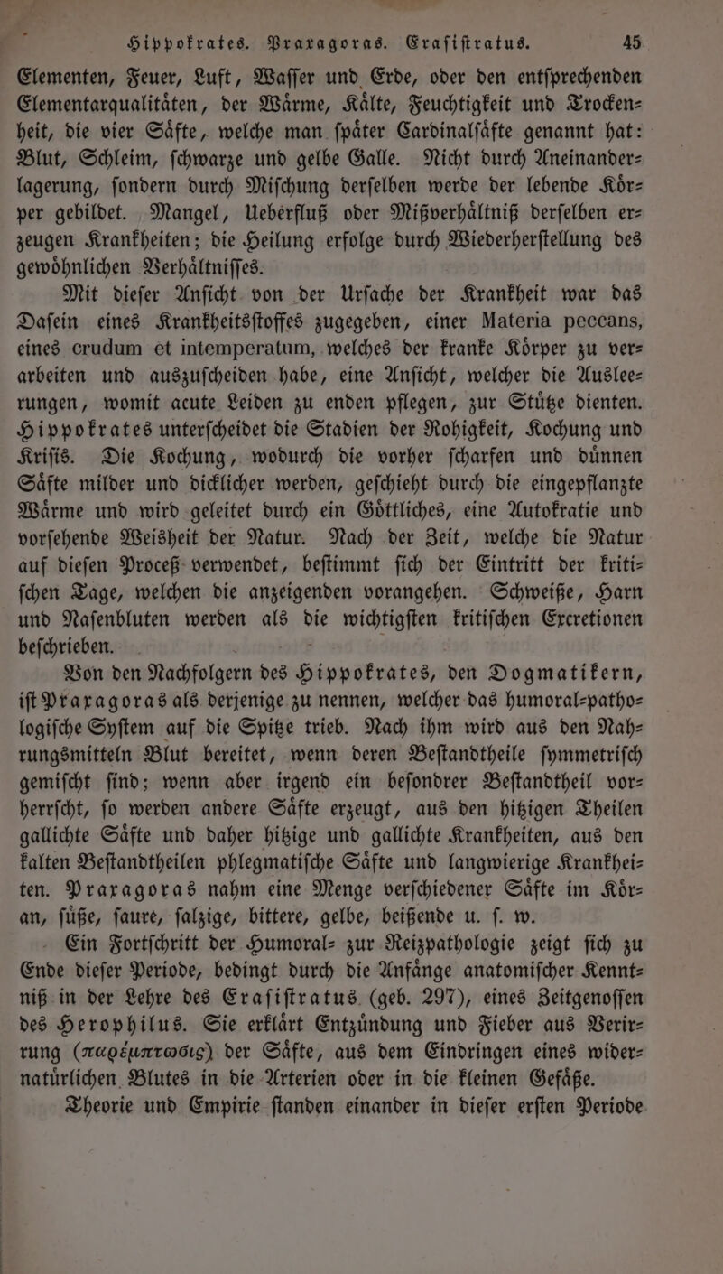 Bar ge ua; Hippokrates. Praragoras. Eraſiſtratus. 45 Elementen, Feuer, Luft, Waſſer und Erde, oder den entſprechenden Elementarqualitaͤten, der Wärme, Kälte, Feuchtigkeit und Trocken heit, die vier Saͤfte, welche man ſpaͤter Cardinalſaͤfte genannt hat: Blut, Schleim, ſchwarze und gelbe Galle. Nicht durch Aneinander— lagerung, ſondern durch Miſchung derſelben werde der lebende Koͤr— per gebildet. Mangel, Ueberfluß oder Mißverhaͤltniß derſelben er— zeugen Krankheiten; die Heilung erfolge durch Wiederherſtellung des gewoͤhnlichen Verhaͤltniſſes. Mit dieſer Anſicht von der Urſache der Krankheit war das Daſein eines Krankheitsſtoffes zugegeben, einer Materia peccans, eines crudum et intemperatum, welches der kranke Körper zu ver— arbeiten und auszuſcheiden habe, eine Anſicht, welcher die Auslee— rungen, womit acute Leiden zu enden pflegen, zur Stuͤtze dienten. Hippokrates unterſcheidet die Stadien der Rohigkeit, Kochung und Kriſis. Die Kochung, wodurch die vorher ſcharfen und duͤnnen Saͤfte milder und dicklicher werden, geſchieht durch die eingepflanzte Waͤrme und wird geleitet durch ein Goͤttliches, eine Autokratie und vorſehende Weisheit der Natur. Nach der Zeit, welche die Natur auf dieſen Proceß verwendet, beſtimmt ſich der Eintritt der kriti— ſchen Tage, welchen die anzeigenden vorangehen. Schweiße, Harn und Naſenbluten werden als die wichtigſten kritiſchen Excretionen beſchrieben. Von den Nachfolgern des Hippokrates, den Dogmatikern, iſt Praxagoras als derjenige zu nennen, welcher das humoral-patho— logiſche Syſtem auf die Spitze trieb. Nach ihm wird aus den Nah— rungsmitteln Blut bereitet, wenn deren Beſtandtheile ſymmetriſch gemiſcht find; wenn aber irgend ein beſondrer Beſtandtheil vor— herrſcht, ſo werden andere Saͤfte erzeugt, aus den hitzigen Theilen gallichte Saͤfte und daher hitzige und gallichte Krankheiten, aus den kalten Beſtandtheilen phlegmatiſche Säfte und langwierige Krankhei— ten. Praxagoras nahm eine Menge verſchiedener Saͤfte im Koͤr— an, ſuͤße, ſaure, ſalzige, bittere, gelbe, beißende u. ſ. w. Ein Fortſchritt der Humoral- zur Reizpathologie zeigt ſich zu Ende dieſer Periode, bedingt durch die Anfaͤnge anatomiſcher Kennt— niß in der Lehre des Eraſiſtratus (geb. 297), eines Zeitgenoſſen des Herophilus. Sie erklaͤrt Entzündung und Fieber aus Verir— rung (megsunrwcıg) der Säfte, aus dem Eindringen eines wider— natuͤrlichen Blutes in die Arterien oder in die kleinen Gefaͤße. Theorie und Empirie ſtanden einander in dieſer erſten Periode