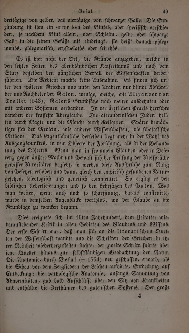 dreitaͤgige von gelber, das viertaͤgige von ſchwarzer Galle. Die Ent— zuͤndung iſt ihm ein error loci des Blutes, aber ſpecifiſch verſchie— den, je nachdem Blut allein, oder Schleim, gelbe oder ſchwarze Gall in die feinen Gefäße mit eindringt; fie heißt dee phleg⸗ monoͤs, phlegmatiſch, eryſipelatoͤs oder ſcirrhoͤs. Es iſt hier nicht der Ort, die Gruͤnde anzugeben, welche in den letzten Zeiten des abendlaͤndiſchen Kaiſerthums und nach dem Sturz deſſelben den gaͤnzlichen Verfall der Wiſſenſchaften herbei— fuͤhrten. Die Medicin machte keine Ausnahme. Es finden ſich un— ter den ſpaͤteren Griechen und unter den Arabern nur blinde Abſchrei— ber und Nachbeter des Galen, wenige, welche, wie Alexander von Tralles (543), Galens Grundſaͤtze noch weiter ausdehnten oder mit anderen Syſtemen verbanden. In der aͤrztlichen Praxis herrſchte daneben der kraſſeſte Aberglaube. Die alexandriniſchen Juden heil— ten durch Magie und die Moͤnche durch Reliquien. Spaͤter bemaͤch— tigte ſich der Medicin, wie anderer Wiſſenſchaften, die ſcholaſtiſche Methode. Das Eigenthuͤmliche derſelben liegt mehr in der Wahl des Ausgangspunktes, in dem Objecte der Forſchung, als in der Behand— lung des Objectes. Wenn man in frommem Glauben oder in Defe— renz gegen aͤußere Macht und Gewalt ſich der Pruͤfung der Ausſpruͤche gewiſſer Autoritaͤten begiebt, ſo werden dieſe Ausſpruͤche zum Rang von Geſetzen erhoben und dann, gleich den empiriſch gefundenen Natur— geſetzen, teleologiſch und genetiſch commentirt. So erging es den bibliſchen Ueberlieferungen und ſo den Lehrſaͤtzen des Galen. Was man weiter, wenn auch noch ſo ſcharfſinnig, darauf conſtruirte, wurde in demſelben Augenblicke werthlos, wo der Glaube an die Grundlage zu wanken begann. Dies ereignete ſich im 16ten Jahrhundert, dem Zeitalter wie— derauflebender Kritik in allen Gebieten des Glaubens und Wiſſens. Der erſte Schritt war, daß man ſich an die literariſchen Quel- len der Wiſſenſchaft wandte und die Schriften der Griechen in ih— rer Reinheit wiederherzuſtellen ſuchte; der zweite Schritt fuͤhrte uͤber jene Quellen hinaus zur ſelbſtſtaͤndigen Beobachtung der Natur. Die Anatomie, durch Weſal (+ 1564) neu geſchaffen, erwarb, als die Scheu vor dem Zergliedern der Leichen aufhoͤrte, Entdeckung auf Entdeckung; die pathologiſche Anatomie, anfangs Sammlung von Abnormitaͤten, gab bald Aufſchluͤſſe uͤber den Sitz von Krankheiten und enthuͤllte die Irrthuͤmer des galeniſchen Syſtems. Der große 4