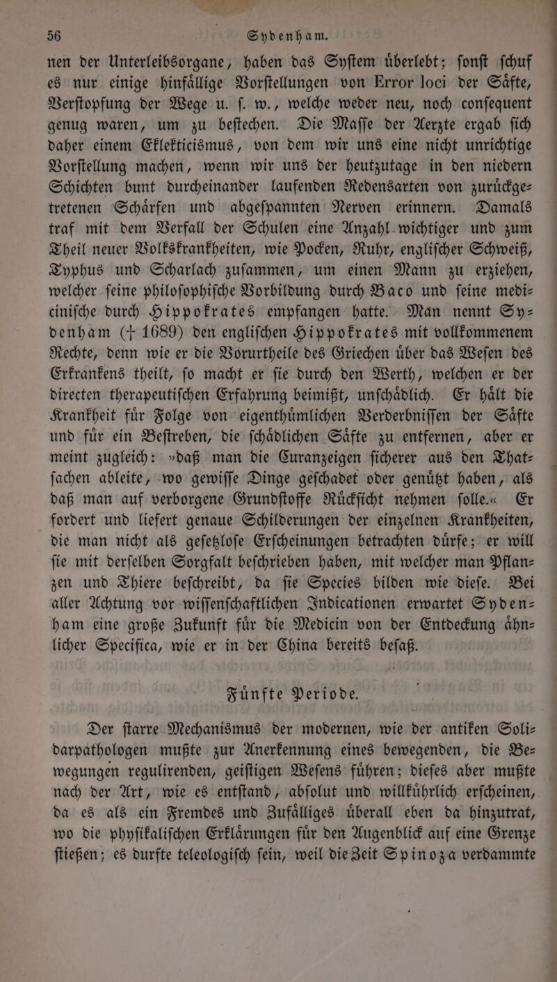 1 ut &amp; 56 N Sydenham. nen der Unterleibsorgane, haben das Syſtem uͤberlebt; ſonſt ſchuf es nur einige hinfaͤllige Vorſtellungen von Error loci der Saͤfte, Verſtopfung der Wege u. ſ. w., welche weder neu, noch conſequent genug waren, um zu beſtechen. Die Maſſe der Aerzte ergab ſich daher einem Eklekticismus, von dem wir uns eine nicht unrichtige Vorſtellung machen, wenn wir uns der heutzutage in den niedern Schichten bunt durcheinander laufenden Redensarten von zuruͤckge— tretenen Schaͤrfen und abgeſpannten Nerven erinnern. Damals traf mit dem Verfall der Schulen eine Anzahl wichtiger und zum Theil neuer Volkskrankheiten, wie Pocken, Ruhr, engliſcher Schweiß, Typhus und Scharlach zuſammen, um einen Mann zu erziehen, welcher ſeine philoſophiſche Vorbildung durch Baco und ſeine medi— ciniſche durch Hippokrates empfangen hatte. Man nennt Sy- denham (+ 1689) den engliſchen Hippokrates mit vollkommenem Rechte, denn wie er die Vorurtheile des Griechen uͤber das Weſen des Erkraͤnkens theilt, fo macht er fie durch den Werth, welchen er der directen therapeutiſchen Erfahrung beimißt, unſchaͤdlich. Er haͤlt die Krankheit fuͤr Folge von eigenthuͤmlichen Verderbniſſen der Saͤfte und fuͤr ein Beſtreben, die ſchaͤdlichen Saͤfte zu entfernen, aber er meint zugleich: »daß man die Curanzeigen ſicherer aus den That— ſachen ableite, wo gewiſſe Dinge geſchadet oder genuͤtzt haben, als daß man auf verborgene Grundſtoffe Ruͤckſicht nehmen ſolle.« Er fordert und liefert genaue Schilderungen der einzelnen Krankheiten, die man nicht als geſetzloſe Erſcheinungen betrachten duͤrfe; er will fie mit derſelben Sorgfalt beſchrieben haben, mit welcher man Pflan- zen und Thiere beſchreibt, da ſie Species bilden wie dieſe. Bei aller Achtung vor wiſſenſchaftlichen Indicationen erwartet Syden— ham eine große Zukunft fuͤr die Medicin von der Entdeckung aͤhn— licher Specifica, wie er in der China bereits beſaß. Fuͤnfte Periode. Der ſtarre Mechanismus der modernen, wie der antiken Soli— darpathologen mußte zur Anerkennung eines bewegenden, die Be— wegungen regulirenden, geiſtigen Weſens fuͤhren; dieſes aber mußte nach der Art, wie es entſtand, abſolut und willkuͤhrlich erſcheinen, da es als ein Fremdes und Zufaͤlliges uͤberall eben da hinzutrat, wo die phyſikaliſchen Erklaͤrungen fuͤr den Augenblick auf eine Grenze ſtießen; es durfte teleologiſch ſein, weil die Zeit Spinoza verdammte