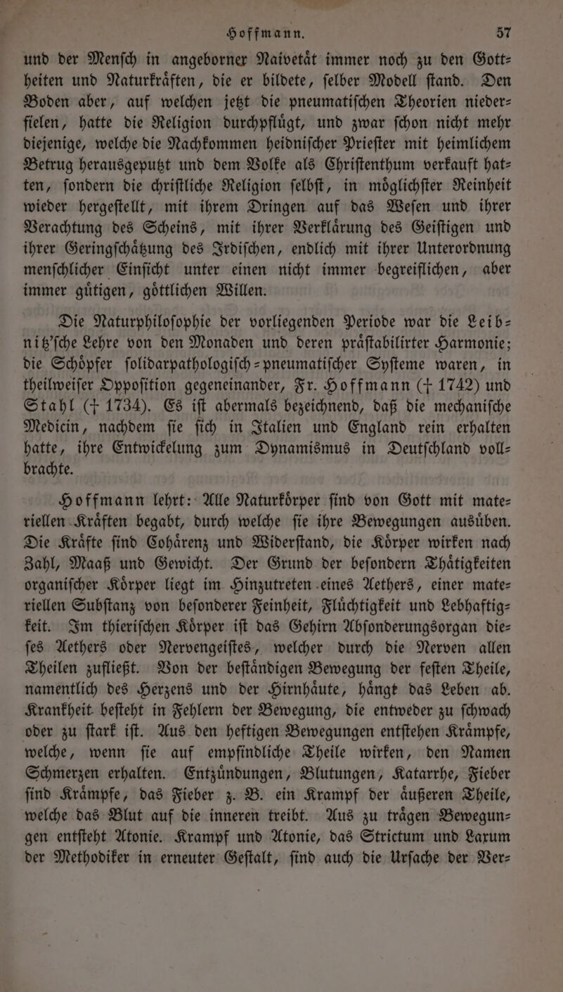 und der Menſch in angeborner Naivetaͤt immer noch zu den Gott: heiten und Naturkraͤften, die er bildete, ſelber Modell ſtand. Den Boden aber, auf welchen jetzt die pneumatiſchen Theorien nieder— fielen, hatte die Religion durchpfluͤgt, und zwar ſchon nicht mehr diejenige, welche die Nachkommen heidniſcher Prieſter mit heimlichem Betrug herausgeputzt und dem Volke als Chriſtenthum verkauft hats ten, ſondern die chriſtliche Religion ſelbſt, in moͤglichſter Reinheit wieder hergeſtellt, mit ihrem Dringen auf das Weſen und ihrer Verachtung des Scheins, mit ihrer Verklaͤrung des Geiſtigen und ihrer Geringſchaͤtzung des Irdiſchen, endlich mit ihrer Unterordnung menſchlicher Einſicht unter einen nicht immer begreiflichen, aber immer guͤtigen, goͤttlichen Willen. Die Naturphiloſophie der vorliegenden Periode war die Leib— niß’fche Lehre von den Monaden und deren praͤſtabilirter Harmonie; die Schoͤpfer ſolidarpathologiſch-pneumatiſcher Syſteme waren, in theilweiſer Oppoſition gegeneinander, Fr. Hoffmann (+ 1742) und Stahl (+ 1734). Es iſt abermals bezeichnend, daß die mechanifche Medicin, nachdem ſie ſich in Italien und England rein erhalten hatte, ihre Entwickelung zum Dynamismus in Deutfchland voll— brachte. Hoffmann lehrt: Alle Naturkoͤrper find von Gott mit mate— riellen Kraͤften begabt, durch welche ſie ihre Bewegungen ausuͤben. Die Kraͤfte ſind Cohaͤrenz und Widerſtand, die Koͤrper wirken nach Zahl, Maaß und Gewicht. Der Grund der beſondern Thaͤtigkeiten organiſcher Koͤrper liegt im Hinzutreten eines Aethers, einer mate— riellen Subſtanz von beſonderer Feinheit, Fluͤchtigkeit und Lebhaftig— keit. Im thieriſchen Koͤrper iſt das Gehirn Abſonderungsorgan die— ſes Aethers oder Nervengeiſtes, welcher durch die Nerven allen Theilen zufließt. Von der beſtaͤndigen Bewegung der feſten Theile, namentlich des Herzens und der Hirnhaͤute, hänge das Leben ab. Krankheit beſteht in Fehlern der Bewegung, die entweder zu ſchwach oder zu ſtark iſt. Aus den heftigen Bewegungen entſtehen Kraͤmpfe, welche, wenn ſie auf empfindliche Theile wirken, den Namen Schmerzen erhalten. Entzuͤndungen, Blutungen, Katarrhe, Fieber ſind Kraͤmpfe, das Fieber z. B. ein Krampf der aͤußeren Theile, welche das Blut auf die inneren treibt. Aus zu traͤgen Bewegun— gen entſteht Atonie. Krampf und Atonie, das Strictum und Laxum der Methodiker in erneuter Geſtalt, ſind auch die Urſache der Ver—