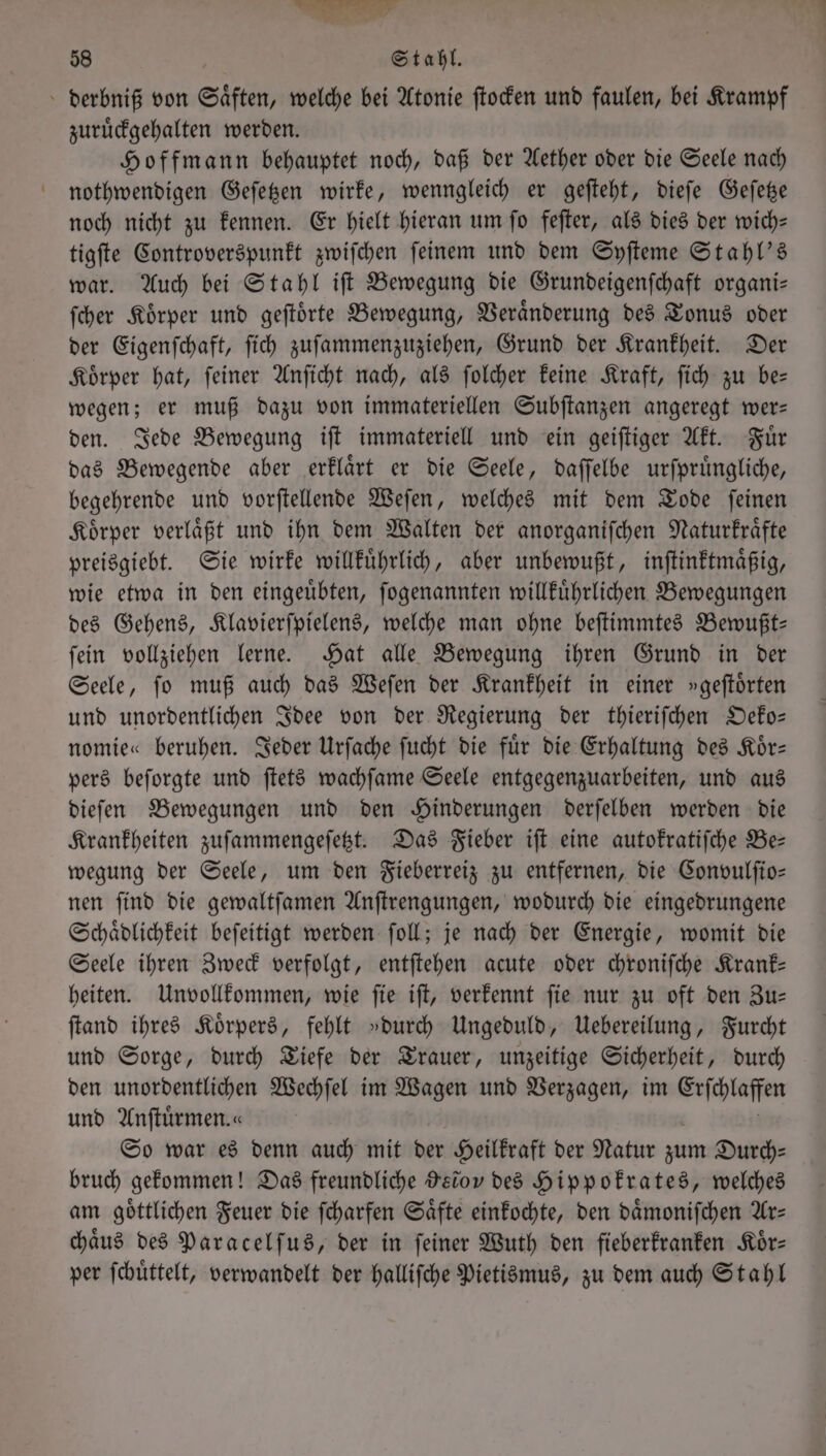 58 Stahl. derbniß von Saͤften, welche bei Atonie ſtocken und faulen, bei Krampf zuruͤckgehalten werden. Hoffmann behauptet noch, daß der Aether oder die Seele nach nothwendigen Geſetzen wirke, wenngleich er geſteht, dieſe Geſetze noch nicht zu kennen. Er hielt hieran um ſo feſter, als dies der wich— tigſte Controverspunkt zwiſchen ſeinem und dem Syſteme Stahl's war. Auch bei Stahl iſt Bewegung die Grundeigenſchaft organi— ſcher Koͤrper und geſtoͤrte Bewegung, Veraͤnderung des Tonus oder der Eigenſchaft, ſich zuſammenzuziehen, Grund der Krankheit. Der Koͤrper hat, ſeiner Anſicht nach, als ſolcher keine Kraft, ſich zu be— wegen; er muß dazu von immateriellen Subſtanzen angeregt wer: den. Jede Bewegung iſt immateriell und ein geiſtiger Akt. Fuͤr das Bewegende aber erklaͤrt er die Seele, daſſelbe urſpruͤngliche, begehrende und vorſtellende Weſen, welches mit dem Tode ſeinen Körper verläßt und ihn dem Walten der anorganifchen Naturkraͤfte preisgiebt. Sie wirke willkuͤhrlich, aber unbewußt, inſtinktmaͤßig, wie etwa in den eingeuͤbten, ſogenannten willkuͤhrlichen Bewegungen des Gehens, Klavierſpielens, welche man ohne beſtimmtes Bewußt— ſein vollziehen lerne. Hat alle Bewegung ihren Grund in der Seele, ſo muß auch das Weſen der Krankheit in einer »geſtoͤrten und unordentlichen Idee von der Regierung der thieriſchen Oeko— nomie« beruhen. Jeder Urſache ſucht die fuͤr die Erhaltung des Koͤr— pers beſorgte und ſtets wachſame Seele entgegenzuarbeiten, und aus dieſen Bewegungen und den Hinderungen derſelben werden die Krankheiten zuſammengeſetzt. Das Fieber iſt eine autofratifche Be— wegung der Seele, um den Fieberreiz zu entfernen, die Convulſio— nen ſind die gewaltſamen Anſtrengungen, wodurch die eingedrungene Schaͤdlichkeit befeitigt werden ſoll; je nach der Energie, womit die Seele ihren Zweck verfolgt, entſtehen acute oder chroniſche Krank— heiten. Unvollkommen, wie ſie iſt, verkennt ſie nur zu oft den Zu— ſtand ihres Körpers, fehlt »durch Ungeduld, Uebereilung, Furcht und Sorge, durch Tiefe der Trauer, unzeitige Sicherheit, durch den unordentlichen Wechſel im Wagen und Verzagen, im Erſchlaffen und Anftürmen.« So war es denn auch mit der Heilkraft der Natur zum Durch— bruch gekommen! Das freundliche Heiov des Hippokrates, welches am göttlichen Feuer die ſcharfen Säfte einkochte, den daͤmoniſchen Ar⸗ chaͤus des Paracelſus, der in ſeiner Wuth den fieberkranken Koͤr— per ſchuͤttelt, verwandelt der halliſche Pietismus, zu dem auch Stahl