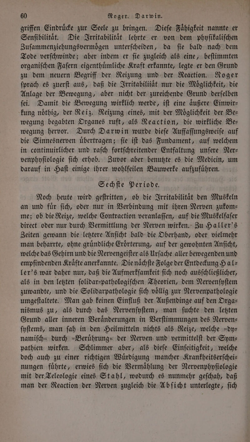 Un = 60 Roger. Darwin. griffen Eindruͤcke zur Seele zu bringen. Dieſe Faͤhigkeit nannte er Senſibilitaͤt. Die Irritabilitaͤt lehrte er von dem phyſikaliſchen Zuſammenziehungsvermoͤgen unterſcheiden, da ſie bald nach dem Tode verſchwinde; aber indem er ſie zugleich als eine, beſtimmten organiſchen Faſern eigenthuͤmliche Kraft erkannte, legte er den Grund zu dem neuern Begriff der Reizung und der Reaction. Roger ſprach es zuerſt aus, daß die Irritabiliiaͤt nur die Möglichkeit, die Anlage der Bewegung, aber nicht der zureichende Grund derſelben ſei. Damit die Bewegung wirklich werde, iſt eine aͤußere Einwir— kung noͤthig, der Reiz. Reizung eines, mit der Möglichkeit der Be— wegung begabten Organes ruft, als Reaction, die wirkliche Be— wegung hervor. Durch Darwin wurde dieſe Auffaſſungsweiſe auf die Sinnesnerven uͤbertragen; ſie iſt das Fundament, auf welchem in continuirlicher und raſch fortſchreitender Entfaltung unſere Ner— venphyſiologie ſich erhob. Zuvor aber benutzte es die Medicin, um darauf in Haſt einige ihrer wohlfeilen Bauwerke aufzufuͤhren. Sechſte Periode. Noch heute wird geſtritten, ob die Irritabilitaͤt den Muskeln an und für ſich, oder nur in Verbindung mit ihren Nerven zukom— me; ob die Reize, welche Contraction veranlaſſen, auf die Muskelfaſer direct oder nur durch Vermittlung der Nerven wirken. Zu Haller's Zeiten gewann die letztere Anſicht bald die Oberhand, oder vielmehr man beharrte, ohne gruͤndliche Eroͤrterung, auf der gewohnten Anſicht, welche das Gehirn und die Nervengeiſter als Urſache aller bewegenden und empfindenden Kräfte anerkannte. Die naͤchſte Folge der Entdeckung Hals ler's war daher nur, daß die Aufmerkſamkeit ſich noch ausſchließlicher, als in den letzten ſolidar-pathologiſchen Theorien, dem Nervenſyſtem zuwandte, und die Solidarpathologie ſich völlig zur Nervenpathologie umgeſtaltete. Man gab keinen Einfluß der Außendinge auf den Orga— nismus zu, als durch das Nervenſyſtem, man ſuchte den letzten Grund aller inneren Veraͤnderungen in Verſtimmungen des Nerven— ſyſtems, man ſah in den Heilmitteln nichts als Reize, welche »dy— namiſch« durch »Beruͤhrung« der Nerven und vermittelſt der Sym— pathien wirken. Schlimmer aber, als dieſe Einſeitigkeit, welche doch auch zu einer richtigen Wuͤrdigung mancher Krankheitserſchei— nungen fuͤhrte, erwies ſich die Vermaͤhlung der Nervenphyſiologie mit der Teleologie eines Stahl, wodurch es nunmehr geſchah, daß man der Reaction der Nerven zugleich die Abſicht unterlegte, ſich