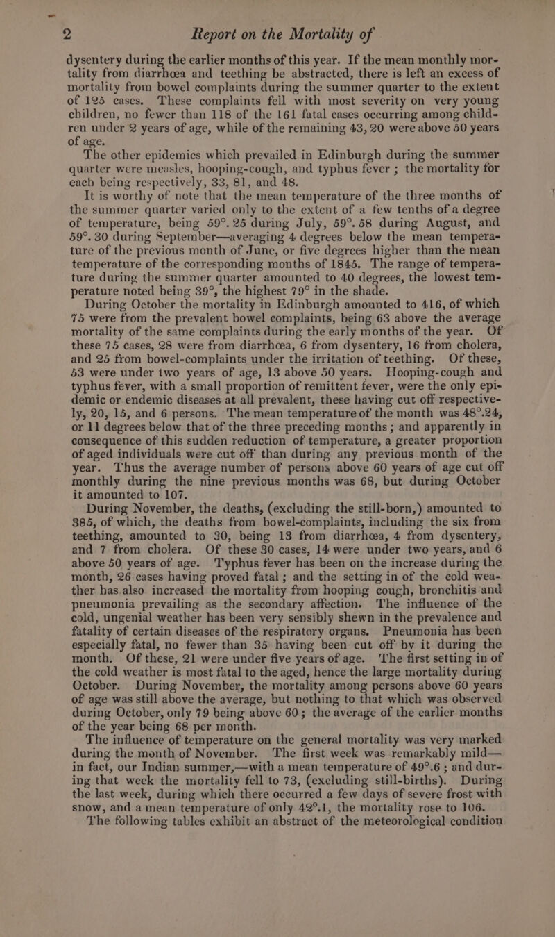 dysentery during the earlier months of this year. If the mean monthly mor- tality from diarrhoea and teething be abstracted, there is left an excess of mortality from bowel complaints during the summer quarter to the extent of 125 cases. These complaints fell with most severity on very young children, no fewer than 118 of the 161 fatal cases occurring among child- ren under 2 years of age, while of the remaining 43, 20 were above 50 years of age. The other epidemics which prevailed in Edinburgh during the summer quarter were measles, hooping-cough, and typhus fever ; the mortality for each being respectively, 33, 81, and 48. It is worthy of note that the mean temperature of the three months of the summer quarter varied only to the extent of a few tenths of a degree of temperature, being 59°. 25 during July, 59°. 58 during August, and 59°. 30 during September—averaging 4 degrees below the mean tempera- ture of the previous month of June, or five degrees higher than the mean temperature of the corresponding months of 1845. The range of tempera- ture during the summer quarter amounted to 40 degrees, the lowest tem- perature noted being 39°, the highest 79° in the shade. During October the mortality in Edinburgh amounted to 416, of which 75 were from the prevalent bowel complaints, being 63 above the average mortality of the same complaints during the early months of the year. Of these 75 cases, 28 were from diarrhoea, 6 from dysentery, 16 from cholera, and 25 from bowel-complaints under the irritation of teething. Of these, 53 were under two years of age, 13 above 50 years. Hooping-cough and typhus fever, with a small proportion of remittent fever, were the only epi- demic or endemic diseases at all prevalent, these having cut off respective- ly, 20, 15, and 6 persons. The mean temperature of the month was 48°.24, or 11 degrees below that of the three preceding months; and apparently in consequence of this sudden reduction of temperature, a greater proportion of aged individuals were cut off than during any previous month of the year. Thus the average number of persons above 60 years of age cut off monthly during the nine previous months was 68, but during October it amounted to 107. During November, the deaths, (excluding the still-born,) amounted to 385, of which, the deaths from bowel-complaints, including the six from teething, amounted to 30, being 13 from diarrhea, 4 from dysentery, and 7 from cholera. Of these 30 cases, 14 were under two years, and 6 above 50 years of age. T'yphus fever has been on the increase during the month, 26 cases having proved fatal; and the setting in of the cold wea- ther has.also increased the mortality from hooping cough, bronchitis and pneumonia prevailing as the secondary affection. The influence of the cold, ungenial weather has been very sensibly shewn in the prevalence and fatality of certain diseases of the respiratory organs. Pneumonia has been especially fatal, no fewer than 35 having been cut off by it during the month. Of these, 2] were under five years of age. The first setting in of the cold weather is most fatal to the aged, hence the large mortality during October. During November, the mortality among persons above 60 years of age was still above the average, but nothing to that which was observed during October, only 79 being above 60; the average of the earlier months of the year being 68 per month. The influence of temperature on the general mortality was very marked during the month of November. ‘The first week was remarkably mild— in fact, our Indian summer,—with a mean temperature of 49°.6 ; and dur- ing that week the mortality fell to 73, (excluding still-births). During the last week, during which there occurred a few days of severe frost with snow, and a mean temperature of only 42°.1, the mortality rose to 106. The following tables exhibit an abstract of the meteorological condition