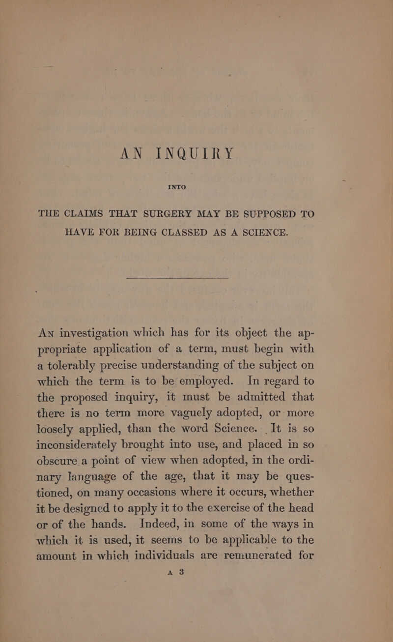 AN INQUIRY THE CLAIMS THAT SURGERY MAY BE SUPPOSED TO HAVE FOR BEING CLASSED AS A SCIENCE. An investigation which has for its object the ap- propriate application of a term, must begin with a tolerably precise understanding of the subject on which the term is to be employed. In regard to the proposed inquiry, it must be admitted that there is no term more vaguely adopted, or more loosely applied, than the word Science. It is so inconsiderately brought into use, and placed in so obscure a point of view when adopted, in the ordi- nary language of the age, that it may be ques- tioned, on many occasions where it occurs, whether it be designed to apply it to the exercise of the head or of the hands. Indeed, in some of the ways in which it is used, it seems to be applicable to the amount in which individuals are remunerated for A 3