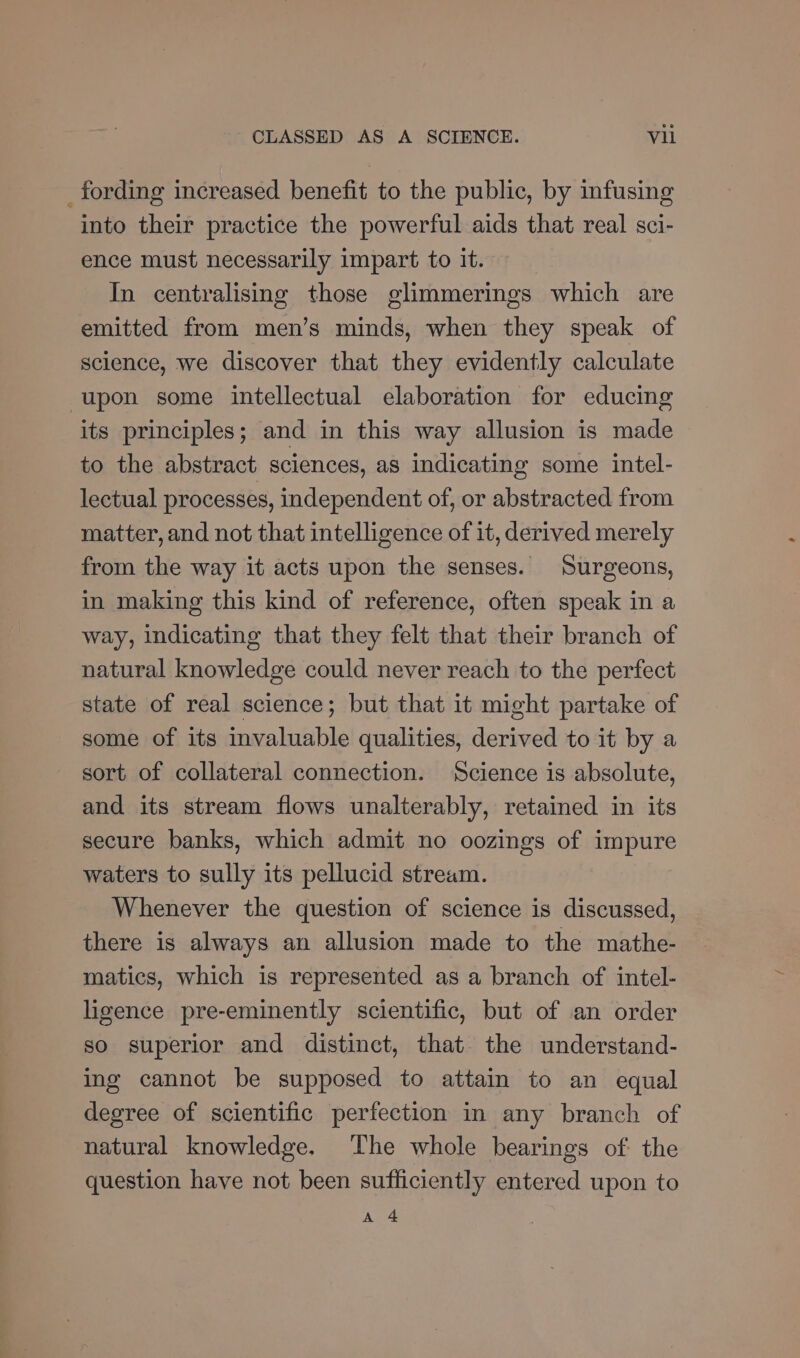 _fording increased benefit to the public, by infusing into their practice the powerful aids that real sci- ence must necessarily impart to it. In centralising those glimmerings which are emitted from men’s minds, when they speak of science, we discover that they evidently calculate upon some intellectual elaboration for educing its principles; and in this way allusion is made to the abstract sciences, as indicating some intel- lectual processes, independent of, or abstracted from matter, and not that intelligence of it, derived merely from the way it acts upon the senses. Surgeons, in making this kind of reference, often speak in a way, indicating that they felt that their branch of natural knowledge could never reach to the perfect state of real science; but that it might partake of some of its invaluable qualities, derived to it by a sort of collateral connection. Science is absolute, and its stream flows unalterably, retained in its secure banks, which admit no oozings of impure waters to sully its pellucid stream. Whenever the question of science is discussed, there is always an allusion made to the mathe- matics, which is represented as a branch of intel- ligence pre-eminently scientific, but of an order so superior and distinct, that the understand- ing cannot be supposed to attain to an equal degree of scientific perfection in any branch of natural knowledge. ‘The whole bearings of the question have not been sufficiently entered upon to A 4