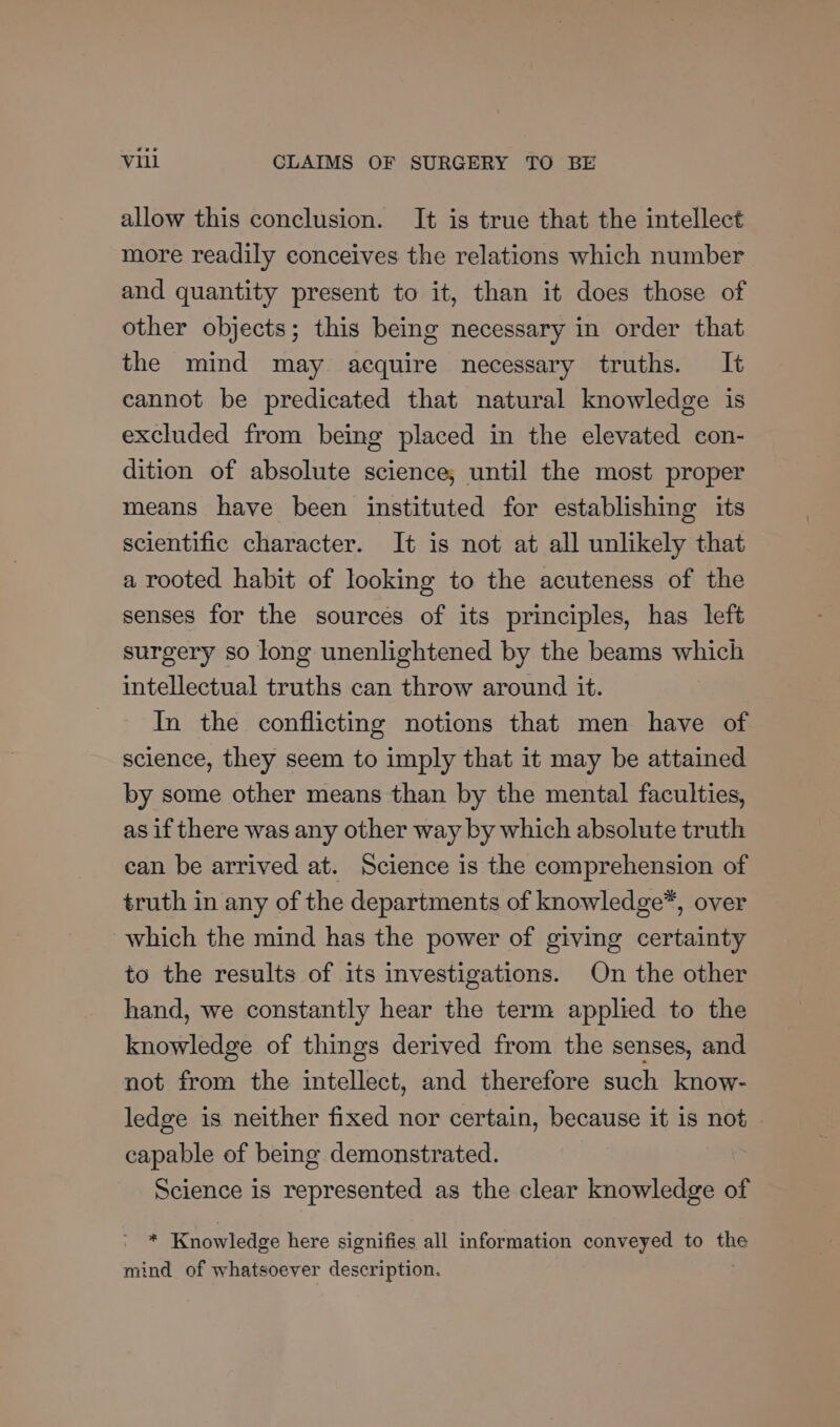 allow this conclusion. It is true that the intellect more readily conceives the relations which number and quantity present to it, than it does those of other objects; this being necessary in order that the mind may acquire necessary truths. It cannot be predicated that natural knowledge is excluded from being placed in the elevated con- dition of absolute science, until the most proper means have been instituted for establishing its scientific character. It is not at all unlikely that a rooted habit of looking to the acuteness of the senses for the sources of its principles, has left surgery so long unenlightened by the beams which intellectual truths can throw around it. In the conflicting notions that men have of science, they seem to imply that it may be attained by some other means than by the mental faculties, as if there was any other way by which absolute truth can be arrived at. Science is the comprehension of truth in any of the departments of knowledge*, over which the mind has the power of giving certainty to the results of its investigations. On the other hand, we constantly hear the term applied to the knowledge of things derived from the senses, and not from the intellect, and therefore such know- ledge is neither fixed nor certain, because it is not capable of being demonstrated. Science is represented as the clear knowledge of - * Knowledge here signifies all information conveyed to the mind of whatsoever description.