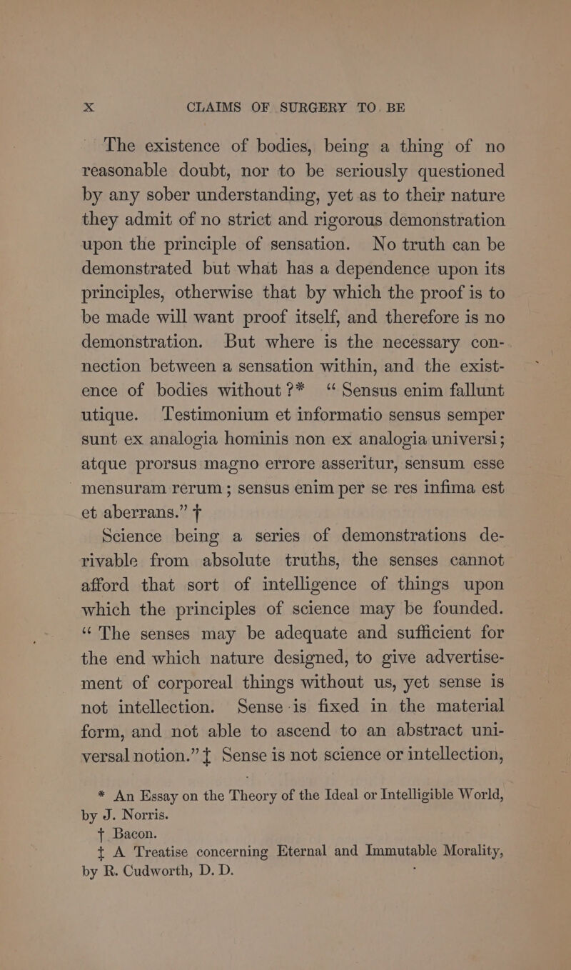The existence of bodies, being a thing of no reasonable doubt, nor to be seriously questioned by any sober understanding, yet as to their nature they admit of no strict and rigorous demonstration upon the principle of sensation. No truth can be demonstrated but what has a dependence upon its principles, otherwise that by which the proof is to be made will want proof itself, and therefore is no demonstration. But where is the necessary con- nection between a sensation within, and the exist- ence of bodies without ?* ‘“ Sensus enim fallunt utique. Testimonium et informatio sensus semper sunt ex analogia hominis non ex analogia univers!; atque prorsus magno errore asseritur, sensum esse _ mensuram rerum ; sensus enim per se res infima est et aberrans.” Science being a series of demonstrations de- rivable from absolute truths, the senses cannot afford that sort of intelligence of things upon which the principles of science may be founded. ‘The senses may be adequate and sufficient for the end which nature designed, to give advertise- ment of corporeal things without us, yet sense is not intellection. Sense is fixed in the material form, and not able to ascend to an abstract uni- versal notion.” { Sense is not science or intellection, * An Essay on the Theory of the Ideal or Intelligible World, by J. Norris. + Bacon. +t A Treatise concerning Eternal and Tomuiene Morality, by R. Cudworth, D. D.