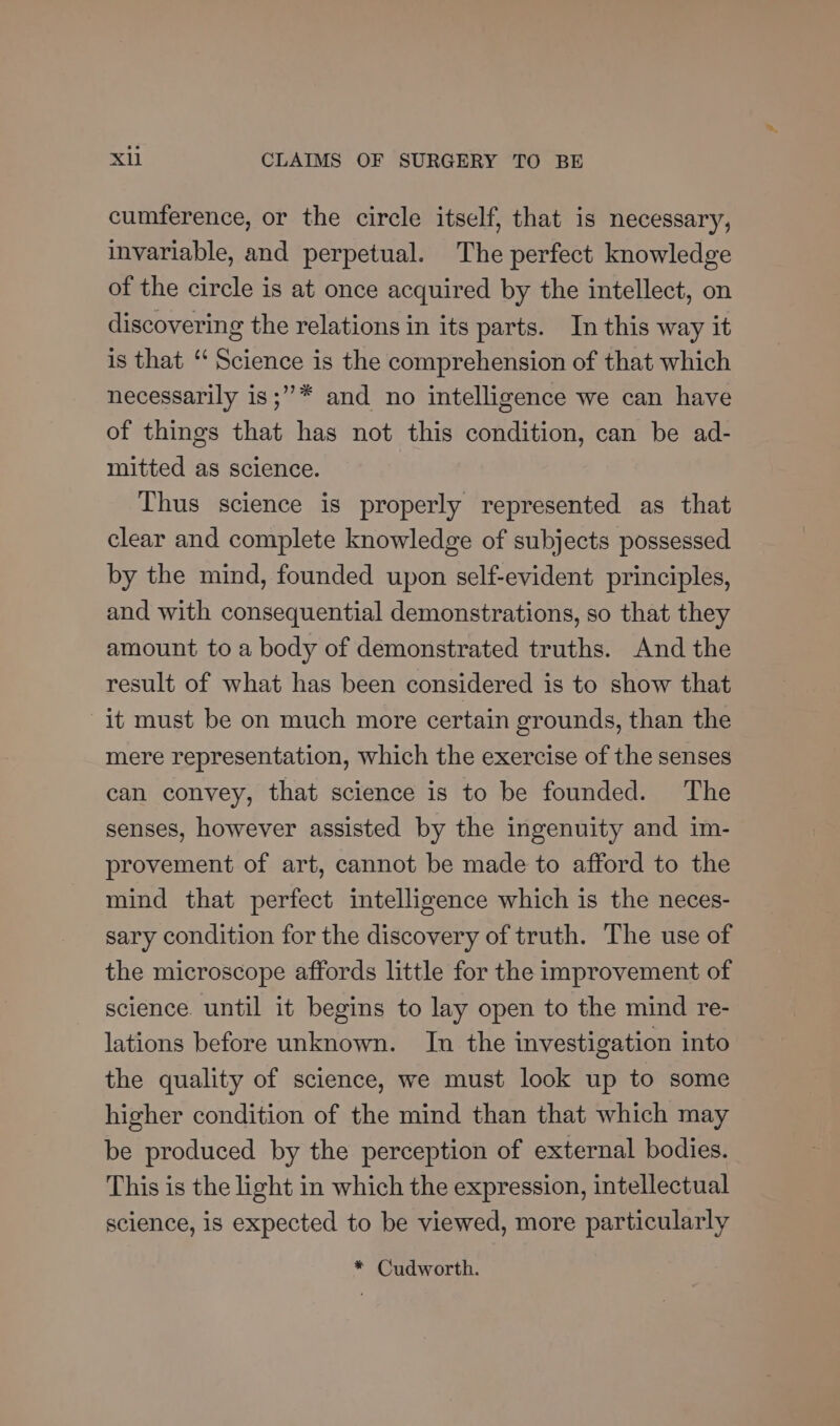 cumference, or the circle itself, that is necessary, invariable, and perpetual. The perfect knowledge of the circle is at once acquired by the intellect, on discovering the relations in its parts. In this way it is that ‘‘ Science is the comprehension of that which necessarily is;”* and no intelligence we can have of things that has not this condition, can be ad- mitted as science. Thus science is properly represented as that clear and complete knowledge of subjects possessed by the mind, founded upon self-evident principles, and with consequential demonstrations, so that they amount to a body of demonstrated truths. And the result of what has been considered is to show that it must be on much more certain grounds, than the mere representation, which the exercise of the senses can convey, that science is to be founded. The senses, however assisted by the ingenuity and im- provement of art, cannot be made to afford to the mind that perfect intelligence which is the neces- sary condition for the discovery of truth. The use of the microscope affords little for the improvement of science. until it begins to lay open to the mind re- lations before unknown. In the investigation into the quality of science, we must look up to some higher condition of the mind than that which may be produced by the perception of external bodies. This is the light in which the expression, intellectual science, is expected to be viewed, more particularly * Cudworth.