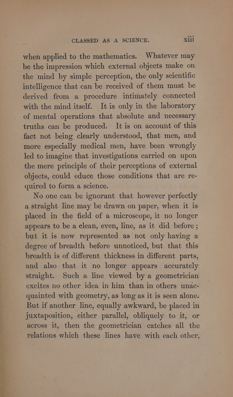 when applied to the mathematics. Whatever may be the impression which external objects make on the mind by simple perception, the only scientific intelligence that can be received of them must be derived from a procedure intimately connected with the mind itself. It is only in the laboratory of mental operations that absolute and necessary truths can be produced. It is on account of this fact not being clearly understood, that men, and more especially medical men, have been wrongly led to imagine that investigations carried on upon the mere principle of their perceptions of external objects, could educe those conditions that are re- quired to form a science. : No one can be ignorant that however perfectly a straight line may be drawn on paper, when it is placed in the field of a microscope, it no longer appears to be a clean, even, line, as it did before ; but it is now represented as not only having a degree of breadth before unnoticed, but that this breadth is of different thickness in different parts, and also that it no longer appears accurately straight. Such a line viewed by a geometrician excites no other idea in him than in others unac- quainted with geometry, as long as it is seen alone. But if another line, equally awkward, be placed in juxtaposition, either parallel, obliquely. to it, or across it, then the geometrician catches all the relations which these lines have with each other,