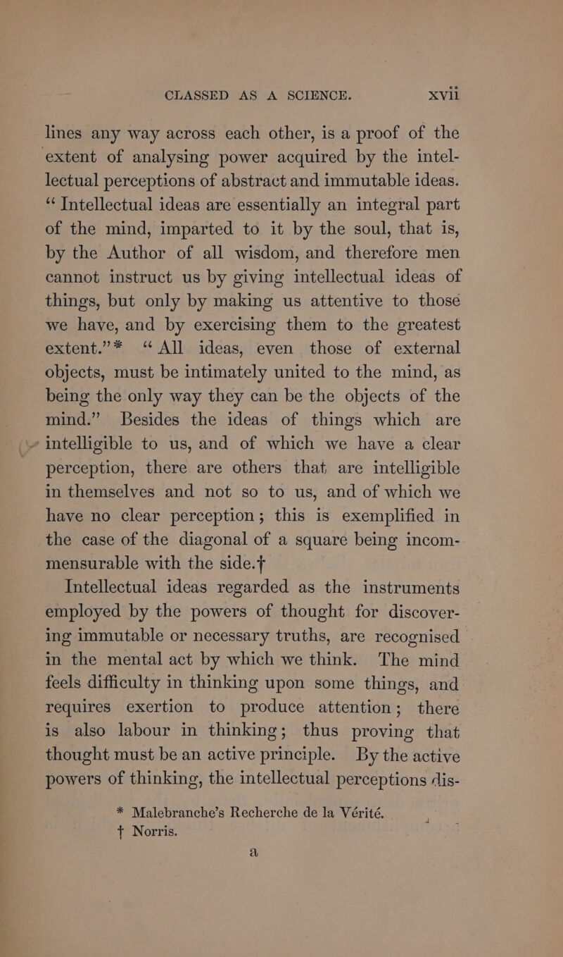 lines any way across each other, is a proof of the extent of analysing power acquired by the intel- lectual perceptions of abstract and immutable ideas. ‘¢ Intellectual ideas are essentially an integral part of the mind, imparted to it by the soul, that is, by the Author of all wisdom, and therefore men cannot instruct us by giving intellectual ideas of things, but only by making us attentive to those we have, and by exercising them to the greatest extent.”* “ All ideas, even those of external objects, must be intimately united to the mind, as being the only way they can be the objects of the mind.” Besides the ideas of things which are » intelligible to us, and of which we have a clear perception, there are others that are intelligible in themselves and not so to us, and of which we have no clear perception; this is exemplified in the case of the diagonal of a square being incom- mensurable with the side. Intellectual ideas regarded as the instruments employed by the powers of thought for discover- ing immutable or necessary truths, are recognised in the mental act by which we think. The mind feels difficulty in thinking upon some things, and requires exertion to produce attention; there is also labour in thinking; thus proving that thought must be an active principle. By the active powers of thinking, the intellectual perceptions dis- * Malebranche’s Recherche de la Vérité. t Norris. a