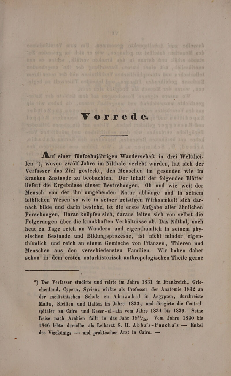 Verrede. Auf einer fünfzehnjährigen Wanderschaft in drei Weltthei- len *), wovon zwölf Jahre im Nilthale verlebt wurden, hat sich der Verfasser das Ziel gesteckt, den Menschen im gesunden wie im kranken Znstande zu beobachten. Der Inhalt der folgenden Blätter liefert die Ergebnisse dieser Bestrebungen. Ob und wie weit der Mensch von der ihn umgebenden Natur abhänge und in seinem leiblichen Wesen so wie in seiner geistigen Wirksamkeit sich dar- nach bilde und darin bestehe, ist die erste Aufgabe aller ähnlichen Forschungen. Daran knüpfen sich, daraus leiten sich von selbst die Folgerungen über die krankhaften Verhältnisse ab. Das Nilthal, noch heut zu Tage reich an Wundern und eigenthümlich in seinem phy- sischen Bestande und Bildungsprozesse, ist nicht minder eigen- thümlich und reich an einem Gemische von Pflanzen, Thieren und Menschen aus den verschiedensten Familien. Wir haben daher schon in dem ersten naturhistorisch-anthropologischen Theile gerne *) Der Verfasser studirte und reiste im Jahre 1831 in Frankreich, Grie- chenland, Cypern, Syrien; wirkte als Professor der Anatomie 1832 an der medizinischen Schule zu Abuzabel in Aegypten, durchreiste Malta, Sicilien und Italien im Jahre 1833, und dirigirte die Central- spitäler zu Cairo und Kassr-el-ain vom Jahre 1834 bis 1839. Seine Reise nach Arabien fällt in das Jahr 18°°%/,,. Vom Jahre 1840 bis 1846 lebte derselbe als Leibarzt S. H. Abba’s-Pascha’s — Enkel des Vizekönigs — und praktischer Arzt in Cairo. — |