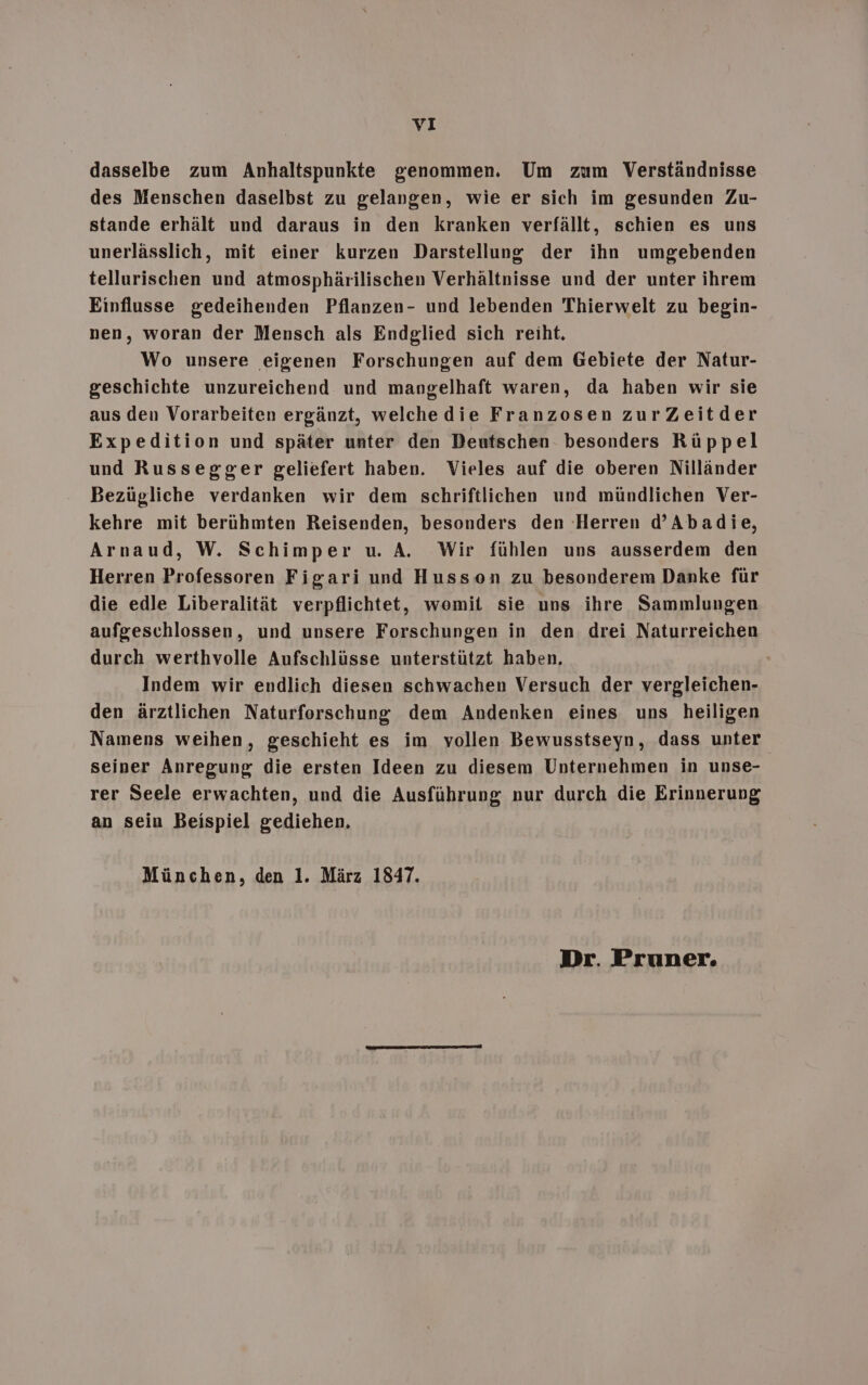 dasselbe zum Anhaltspunkte genommen. Um zum Verständnisse des Menschen daselbst zu gelangen, wie er sich im gesunden Zu- stande erhält und daraus in den kranken verfällt, schien es uns unerlässlich, mit einer kurzen Darstellung der ihn umgebenden tellurischen und atmosphärilischen Verhältnisse und der unter ihrem Einflusse gedeihenden Pflanzen- und lebenden Thierwelt zu begin- nen, woran der Mensch als Endglied sich reiht. Wo unsere eigenen Forschungen auf dem Gebiete der Natur- geschichte unzureichend und mangelhaft waren, da haben wir sie aus den Vorarbeiten ergänzt, welchedie Franzosen zurZeitder Expedition und später unter den Deutschen besonders Rüppel und Russegger geliefert haben. Vieles auf die oberen Nilländer Bezügliche verdanken wir dem schriftlichen und mündlichen Ver- kehre mit berühmten Reisenden, besonders den Herren d’Abadie, Arnaud, W. Schimper u. A. Wir fühlen uns ausserdem den Herren Professoren Figari und Husson zu besonderem Danke für die edle Liberalität verpflichtet, womit sie uns ihre Sammlungen aufgeschlossen, und unsere Forschungen in den drei Naturreichen durch werthvolle Aufschlüsse unterstützt haben, Indem wir endlich diesen schwachen Versuch der vergleichen- den ärztlichen Naturforschung dem Andenken eines uns heiligen Namens weihen, geschieht es im vollen Bewusstseyn, dass unter seiner Anregung die ersten Ideen zu diesem Unternehmen in unse- rer Seele erwachten, und die Ausführung nur durch die Erinnerung an sein Beispiel gediehen, München, den 1. März 1847. Dr. Pruner.