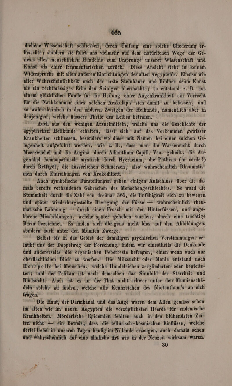 dichene Wissenischäft schliessen, deren Umfang eine solche Gliederung er- heischte; sondern si6Führt ung vielmehr Abf dem natürlichen Wege der Ge- niesis alles menschlichen Handelis' zum Ursprunge unserer Wissenschaft und Künst als einer frägmentarischen zurück. Diese Ansicht steht im keinem Widersprüche mit allen anderen Einrichtungen des älten Aegypten’s. Ebenso wie äller Wahrscheinlichkeit nach der erste Steinhauer und Bildner seine Kunst äls ein rechtmässiges Erbe den Seinigen übermachte; so entstand z. B. aus einem’ glücklichen Funde für die Heilung einer AugenkrankHeit ein Vorrecht für: die Nachkommen eines sölchen Aeskulap’s sich damit zu befassen, und s6 'währscheinlich in den anderen: Zweigen’ der Heikunde, nämentlich aber in denjenigen, welche äussere Theile des Leibes beträfen. Auch’ aus den wenigen Arzneimitteln, welche uns die Geschichte der ägyptischen Heilkunde ’erhälten, lässt sich auf das Vorkommen gewisser Krankheiten schliessen, besonders wo diese mit Namen bei einer solchen Ge- legenheit aufgeführt werden, wie z. B., dass man die Wassersucht durch Meerzwiebel und die Angina durch Adianthum Capill. Ven. geheilt, die Au- genübel homöopathisch mystisch durch Hyeracium, die Phthisis (in corde?) durch Rettigöl, die äusserlichen Schmerzen, also wahrscheinlich Rheumatis- men durch Einreibüngen von’ Krokodilfett. Auch symbolische Darstellungen‘ geben‘ einigen Aufschluss ‘über die da- mals bereits vorhandenen Gebrechen des Menschengeschlechtes. So ward die Stummheit durch die Zahl von dreimal’ 365, die Unfähigkeit sich zu bewegen ünd später 'wiederhergestellte Bewegung der Füsse — wahrscheinlich rheu- matische Lähmung — durch einen Frosch mit den Hinterfüssen, und ange- borene Missbildungen, ‘welche später gehoben wurden, dürch eine trächtige Bärin’ bezeichnet. Es finden’ sich übrigens nicht blos auf ‘den Abbikdüngen, söndern auch unter den Mumien’ Zwerge. Selbst bis in das Gebiet der damaligen psychischen Verstimmungen er- laubt uns der Doppelweg der Forschung, indem wir einestheils die Denkmale und andererseits die organischen Ueberreste befragen, einen wenn auch nur oberflächlichen Blick zu werfen. Die‘ Milzsucht‘ oder Manie entstand nach Horapollo bei Menschen, welche Hundeleichen’ zergliederten oder begleite- ten; und der Pelikan ist nach demselben das Sinnbild der Stärrheit und Blödsucht. Auch ist es in der That nicht schwer unter den’ Mumienschä- deln‘ solche zu finden, welche alle Kennzeichen des Idiotenthum’s an sich tragen. | | Die Haut, der Darmkanal und das Auge waren’ dem Allen ‘gemäss’ schon im alten’ wie’im’ neuen Aegypten die vorzüglichsten Heerde für endemische Krankheiten. Mörderische Epidemien fehlten auch in den blühendsten Zei- ten’ nicht‘ —- ein’ Beweis‘, dass die tellürisch-kosmischen Einflüsse, welche derlei'Vebel in’ unseren Tagen’ häufig im'Nillande erzeugen, auch damals schon ünd' wahrscheinlich auf eine’ ähnliche Art wie in der Neuzeit wirksam waren. 30
