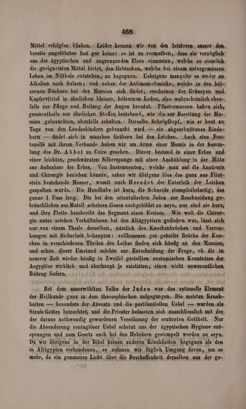 Mittel erfolglos ‚blieben. Leider ‚kennen wir 'von: den letzteren. ausser den. bereits angeführten fast gar keine: es ist zu vermuthen,.' dass sie vorzüglich aus der ‚ägyptischen und ‚angrenzenden Flora stammten, welche 'so ‚ziemlich. die geeignetsten Mittel bietet, den Gebrechen, welche bei einem naturgemässen Leben. im 'Nilthale entstehen, zu begegnen, ‚ Uebrigens mangelte es weder an Alkalien, noch Salzen; und. neben der. Antimonschminke;, welche ‚in den höl- zernen: Büchsen ‚bei den Mumien sich findet, ‚erscheinen ' der-Grünspan. und, Kupfervitriol in- ähnlichen‘ kleinen, hölzernen. Laden, also. wahrscheinlich ‚eben- falls zur: Pflege und. Heilung der Augen benutzt. . 'Pilastermassen haben: sich, grossentheils aus ähnlichen. Stoffen bestehend, wie die zur Bereitung der Mu- mien gebrauchten, ebenfalls erhalten. ' Derselbe. Schröpfkopf, ' wie. er. heut zu Tage. von ‘den Landeskindern gebraucht wird. —..ein ‚abgeschnittenes ‚Rinds- horn —'findet-sich'in manchen Gräbern 'bei den.Leichen. Auch. eine .Fon+ tanelle mit ihrem: Verbande ‚haben wir am.’Arme einer Mumie in. der ‚Samm- lung .des:Dr. Abbot zu Cairo. gesehen. ‚ Dieser. bestand in einer. Erbse und) einer leichten, geschwärzten Silberspange mit einer Aushöhlung in der. Mitte zur: Aufnahme der. Erbse. . Von Instrumenten, ‘welche ‚man auf die Anatomie und‘ Chirurgie beziehen könnte, sahen wir übrigens blos '.das. ganz aus, Flint- stein bestehende: Messer, womit ‚nach Herodot der: Unterleib der „Leichen gespalten: wurde. ' Die Handhabe ist kurz, die.'Schneide stumpfsäbelartig‘, das ganze 1: Fuss lang. Die bei den: orientalischen: Juden. .zur Beschneidung .ge-, bräuchlichen aus Metall scheinen diesen nachgebildet zu ‚seyn, nur ‚sind ‚gie kurz; und ihre Platte. beschreibt das Segment eines: Kreises. ‚Wie weit die Chirur- gie unter: solchen Verhältnissen ‚bei den’ Altägyptiern 'gediehen war, lässt sich nur:von einem Theile derselben, nämlich. den Knochenbrüchen ' und: Verren- kungen mit Sicherheit behaupten: vollkommen: gut\,geheilte Brüche der. Kno- chen :in»verschiedenen Theilen des :Leibes finden sich häufig an den) Mumien, und »schon.: dieser Umstand .möchte zur. Entscheidung. ‚der ‚Frage, ob. die ‚in: neuerer Zeit wieder -häufig in Zweifel ‚gestellten | anatomischen Kenntnisse: der. Aegyptier wirklich und überhaupt je existirten, einen nicht unwesentlichen. Beitrag: liefern. | Bei dem auserwählten Volke der Juden war.das rationelle Element der Heilkunde. ganz in’ dem theosophischen: aufgegangen. Die. meisten Krank-. heiten —— besonders der Aussatz und die ‚pestilentiellen Uebel — ‚wurden als Strafe Gottes betrachtet; und die Priester befassten ‚sich ausschliesslich mit der der daraus nothwendig gewordenen Versöhnung der erzürnten Gottheit. Nur die Absonderung contagiöser Uebel scheint aus der ägyptischen Hygiene ent- sprungen und zum Gesetz auch bei den Hebräern gestempelt worden zu seyn. Da wir übrigens in der Bibel keinen anderen Krankheiten begegnen als den in Altägypten vorhandenen, ‚so ‚nehmen wir füglich Umgang davon, um so mehr, da ein genaueres Licht, über die Beschaffenheit. ‚derselben. aus der ge-