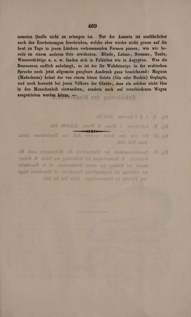 nannten Quelle nicht zu erlangen ist. Nur der Aussatz ist ausführlicher nach den Erscheinungen beschrieben, welche aber wieder nicht genau auf die heut zu Tage in jenen Ländern vorkommenden Formen passen, wie wir be- reits an einem anderen Orte erwähnten. Blinde, Lahme, Stumme, Taube, Wassersüchtige u. s. w. fanden sich in Palästina wie in Aegypten. Was die Besessenen endlich anbelangt, so ist der für Wahnsinnige in der arabischen Sprache noch jetzt allgemein gangbare Ausdruck ganz bezeichnend: Magnun (Madschnun) heisst der von einem bösen Geiste (Gin oder Dschin) Geplagte, und noch herrscht bei jenen Völkern der Glaube, dass ein solcher nicht blos in den Menschenleib einwandern, sondern auch auf verschiedenen Wegen ausgetrieben werden könne, —_ ——— Km——