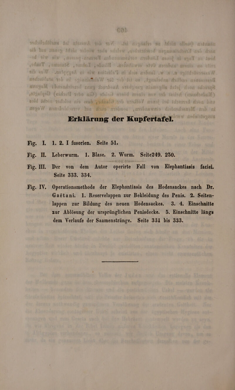 N 318 Erklärung der Kupfertafel. Fig. L 1.2. I fusorien. Seite 51. Fig. I. Leberwurm. 1. Blase. 2. Wurm. Seite249. 250. Fig. II. Der von dem Autor operirte Fall von Elephantiasis faciei. Seite 333. 334, Fig. IV. | Operationsmethode der Elephantiasis des Hodensackes nach Dr. Gaötani. 1. Reservelappen zur Bekleidung des Penis. 2. Seiten- lappen zur Bildung des neuen Hodensackes.. 3. 4. Einschnitte zur Ablösung der ursprünglichen Penisdecke. 5. Einschnitte längs dem Verlaufe der Saamenstränge. Seite 331 bis 333.