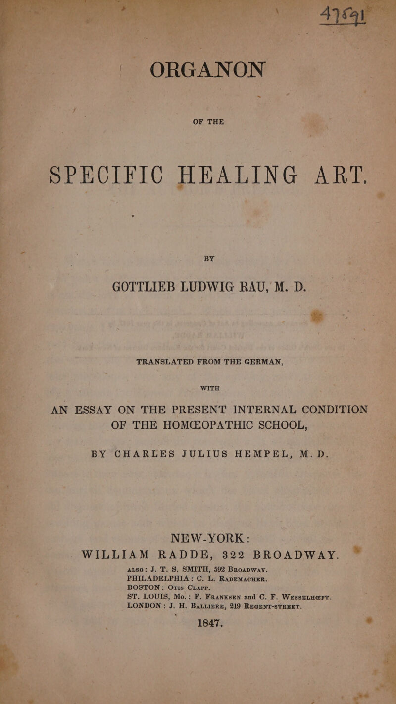 - SPECIFIC HEALING ARTS Ber ; “ Ne . 4 BY Ss GOTTLIEB LUDWIG RAU, M.D. 4 : - ae TRANSLATED FROM THE GERMAN, “oi Be _. WITH By AN ESSAY ON THE PRESENT INTERNAL CONDITION pee OF THE HOMEOPATHIC SCHOOL, : 3 BY CHARLES JULIUS HEMPEL, M.D. NEW-YORK: WILLIAM RADDE, 322 BROADWAY. * auso: J. T. S. SMITH, 592 Broapway. PHILADELPHIA: C. L. RapemMacuEr. BOSTON: Oris Cuapp. ST. LOUIS, Mo.: F. Franxsen and C. F. | Wesseiuert. LONDON: 3. H. BALLIERE, 219 REuGENT-sTREET. ‘1847,
