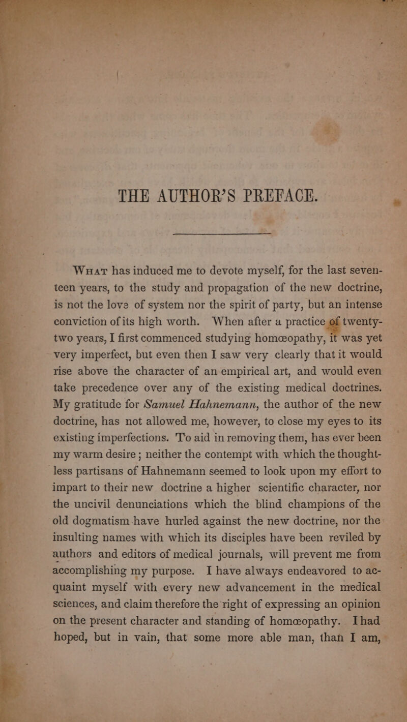 THE AUTHOR’S PREFACE. * Wuar has induced me to devote myself, for the last seven- teen years, to the study and propagation of the new doctrine, is not the love of system nor the spirit of party, but an intense twenty- conviction of its high worth. When after a practice two years, I first commenced studying homeopathy, it was yet - very imperfect, but even then I saw very clearly that it would rise above the character of an empirical art, and would even take precedence over any of the existing medical doctrines. My gratitude for Samuel Hahnemann, the author of the new doctrine, has not allowed me, however, to close my eyes to its existing imperfections. T'o aid in removing them, has ever been my warm desire ; neither the contempt with which the thought- less partisans of Hahnemann seemed to look upon my effort to impart to their new doctrine a higher scientific character, nor the uncivil denunciations which the blind champions of the old dogmatism-have hurled against the new doctrine, nor the: insulting names with which its disciples have been reviled by authors and editors of medical journals, will prevent me from accomplishing my purpose. I have always endeavored to ac- quaint myself with every new advancement in the medical sciences, and claim therefore the right of expressing an opinion