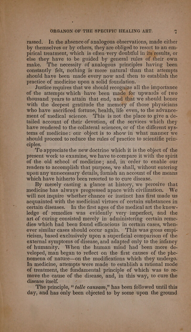 oe r / Pa Ao tate re by a : Pes. ye Peay, “Cains erry Tae‘ e ORGANON OF THE SPECIFIC HEALING ART. 4 rassed. In the absence of analogous observations, made either by themselves or by others, they are obliged to resort to an em- pirical treatment, which is often-very doubtful in its results, or else they have to be guided by general rules of their own constantly felt, nothing is‘more natural than that attempts should have been made every now and then to establish the practice of medicine upon a solid foundation. | Justice requires that we should recognize all the importance of the attempts which have been made for upwards of two thousand years to attain that end, and that we should honor who have sacrificed fortune, health, life even, to the advance- ment of medical. science. ‘This is not the place to give a de- tailed account of their devotion, of the services which they have rendered to the collateral sciences, or of the different sys- tems of medicine: our object is to show in what manner we should proceed to reduce the rules of practice to scientific prin- ciples. : To appreciate the new doctrine which it is the object of the present work to examine, we have to compare it with the spirit of the old school of medicine; and, in order to enable our readers to accomplish that purpose, we shall, without entering upon any unnecessary details, furnish an account of the means which have hitherto been resorted to to cure disease. By merely casting a glance at history, we perceive that medicine has always progressed apace with civilization. We will not inquire whether chance or instinct has first made us acquainted with the medicinal virtues of certain substances in certain diseases. In the first ages of the medical art the know- ledge of remedies was evidently very imperfect, and the art of curing consisted merely in administering certain reme- dies which had been found efficacious in certain cases, when- ever similar cases should occur again. This was gross empi- ricism, based exclusively upon a superficial comparison of the external symptoms of disease, and adapted only to the infancy of humanity. When the human mind had been more de- veloped, man began to reflect on the first causes of the phe- nomena of nature—on the modifications which they undergo. In medicine, attempts were made to establish a rational mode of treatment, the fundamental principle of which was to re- move the cause of the disease, and, in this way, to cure the disease itself. é | The principle, “ tolle causam,” has been followed until this day, and has only been objected to by some upon the ground