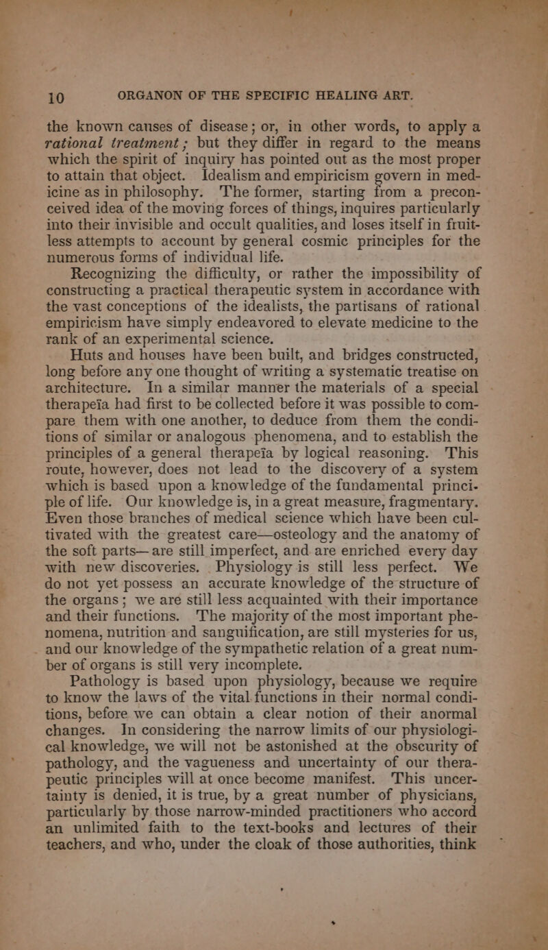=— the known causes of disease; or, in other words, to apply a rational treatment ; but they differ in regard to the means which the spirit of inquiry has pointed out as the most proper to attain that object. Idealism and empiricism govern in med- ceived idea of the moving forces of things, inquires particularly into their invisible and occult qualities, and loses itself in fruit- less attempts to account by general cosmic principles for the numerous forms of individual life. Recognizing the difficulty, or rather the impossibility of constructing a practical therapeutic system in accordance with empiricism have simply endeavored to elevate medicine to the rank of an experimental science. Huts and houses have been built, and bridges constructed, long before any one thought of writing a systematic treatise on architecture. In a similar manner the materials of a special therapeia had first to be collected before it was possible to com- pare them with one another, to deduce from them the condi- tions of similar or analogous phenomena, and to establish the principles of a general therapeia by logical reasoning. This route, however, does not lead to the discovery of a system which is based upon a knowledge of the fundamental princi- ple of life. Our knowledge is, in a great measure, fragmentary. Even those branches of medical science which have been cul- tivated with the greatest care—osteology and the anatomy of the soft parts—are still imperfect, and. are enriched every day with new discoveries. Physiology is still less perfect. We do not yet possess an accurate knowledge of the structure of the organs; we are still less acquainted with their importance and their functions. The majority of the most important phe- nomena, nutrition and sanguification, are still mysteries for us, ber of organs is still very incomplete. Pathology is based upon physiology, because we require to know the laws of the vital functions in their normal condi- tions, before we can obtain a clear notion of their anormal changes. In considering the narrow limits of our physiologi- cal knowledge, we will not be astonished at the obscurity of pathology, and the vagueness and uncertainty of our thera- peutic principles will at once become manifest. This uncer- tainty is denied, it is true, by a great number of physicians, particularly by those narrow-minded practitioners who accord an unlimited faith to the text-books and lectures of their teachers, and who, under the cloak of those authorities, think th Pa Oe eet ae