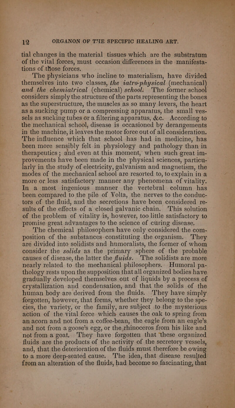 tial changes in the material tissues which are the substratum of the vital forces, must occasion differences in the manifesta- tions of those forces. | The physicians who incline to materialism, have divided themselves into two classes, the tatro-physical (mechanical) and the chemiatrical (chemical) school: 'The former school considers simply the structure of the parts representing the bones as the superstructure, the muscles as so many levers, the heart as a sucking pump or.a compressing apparatus, the small ves- sels as sucking tubes or a filtering apparatus, &amp;c. According to the mechanical school, disease is occasioned by derangements in the machine, it leaves the motor force out of all consideration. The influence which that school has had in medicine, has been more sensibly felt in physiology and pathology than in therapeutics ; and even at this moment, when such great im- provements have been made in the physical sciences, particu- larly in the study of electricity, galvanism and magnetism, the modes of the mechanical school are resorted to, toexplain in a more or less satisfactory manner any phenomena of vitality. In a most ingenious manner the vertebral column has been compared to the pile of Volta, the nerves to the conduc- tors of the fluid, and the secretions have been considered re- sults of the effects. of a closed galvanic chain. 'This solution of the problem of vitality is, however, too little satisfactory to promise great advantages to the science of curing disease. The chemical philosophers have only considered the com- position of the substances. constituting the organism. 'They are divided into solidists and humoralists, the former of whom consider the solids as the primary ‘sphere of the probable causes of disease, the latter the fluids. ‘The solidists are more nearly related to the mechanical philosophers. Humoral pa- thology rests upon the supposition that all organized bodies have gradually developed themselves out of liquids by a process of crystallization and condensation, and that the solids of the human body are derived from the fluids. ‘They have simply forgotten, however, that forms, whether they belong to the spe- cies, the variety, or the family, are subject to. the mysterious action of the vital force which causes the oak to spring from an acorn and not from a coffee-bean, the eagle from an eagle’s and not from a goose’s egg, or the rhinoceros from his like and not from a goat, They have forgotten that ‘these organized fluids are the products of the activity of the secretory vessels, and, that the deterioration of the fluids must therefore be owing to a more deep-seated cause. The idea, that disease resulted from an alteration of the fluids, had become so fascinating, that