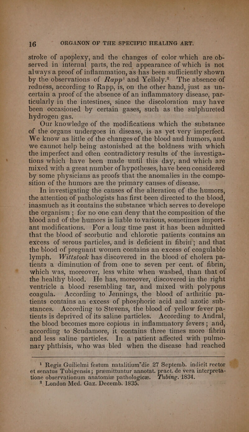 —— eS an ee stroke of apoplexy, and the changes of color which are ob- served in internal parts, the red appearance of which is not always a. proof of inflammation, as-has been ‘sufficiently shown by the observations of Rapp' and Yelloly.2. The absence of redness, according to Rapp, is, on the other hand, just as un- certain a proof of the absence of an inflammatory disease, par- — ticularly in the intestines, since the discoloration may have been occasioned by certain gases, such as the sulphureted hydrogen gas. Our knowledge of the modifications which the substance of the organs undergoes in disease, is‘as yet very imperfect. We know as little of the changes of the blood and humors, and we cannot help being astonished at the boldness with which the imperfect and often contradictory results of the investiga- tions which have been made until this day, and which are mixed with a great number of hypotheses, have been considered by some physicians as proofs that the anomalies in the compo- sition of the humors are the primary causes: of disease. In investigating the causes of the alteration of the humors, the attention of pathologists has first been directed to the blood, inasmuch as it contains the substance which serves to develope the organism ; for no one can deny that the composition of the blood and of the humors is liable to various, sometimes import- ant modifications. Fora long time past it has been admitted that the blood of scorbutic and chlorotic patients contains an excess of serous particles, and is deficient in fibrin; and that the blood of pregnant women contains an excess of coagulable lymph. Wittstock has discovered in the blood of cholera pa- tients a diminution of from one to seven per cent. of fibrin, which was, moreover, less white when washed, than that of the healthy blood. He has, moreover, discovered in the right ventricle a blood resembling tar, and mixed with polypous coagula. According to Jennings, the blood of arthritic pa- tients contains an excess of phosphoric acid and azotic sub- stances. According to Stevens, the blood of yellow fever pa- tients is deprived of its saline particles. According to Andral, the blood becomes more copious in inflammatory fevers; and, according to Scudamore, it contains three times more fibrin and less saline particles. In a patient affected with pulmo- nary phthisis, who was bled when the disease had reached 1 Regis Guilielmi festum natalitium’die 27 Septemb. indicit rector et senatus Tubigensis; premittuntur annotat. pract. de vera interpreta- tione observationum anatomie pathologice. Tubing. 1834. 2 London Med. Gaz. Decemb. 1835.