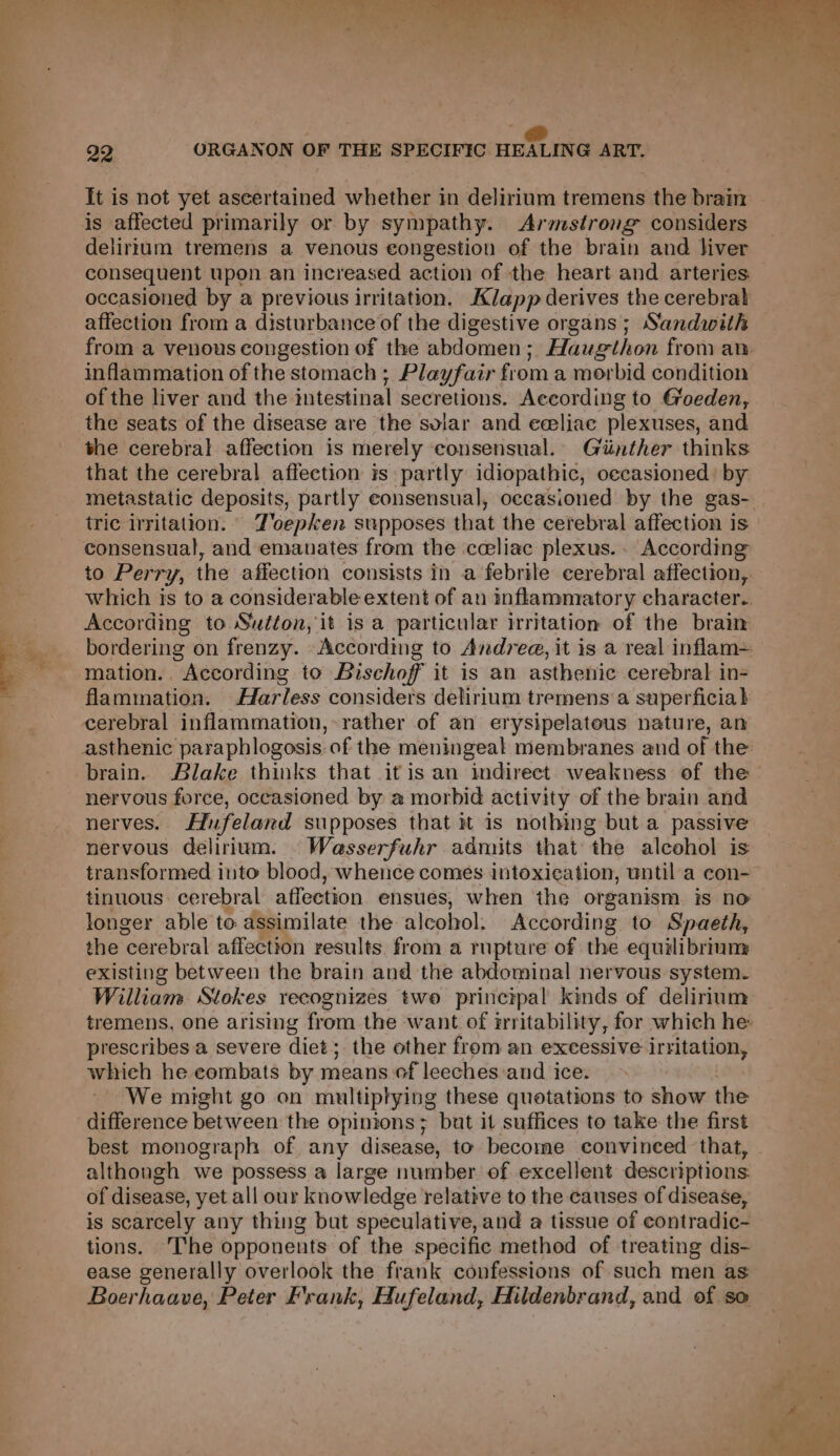 a eee Pe gl le, ee + ie j Sey ee p Te _@ 32 ORGANON OF THE SPECIFIC HEALING ART. It is not yet ascertained whether in delirium tremens the brain is affected primarily or by sympathy. Armstrong considers delirium tremens a venous congestion of the brain and liver occasioned by a previous irritation. Klapp derives the cerebral affection from a disturbance of the digestive organs; Sandwith inflammation of the stomach ; Playfair from a morbid condition of the liver and the intestinal secretions. According to G'oeden, the seats of the disease are the solar and eeeliac plexuses, and the cerebral affection is merely consensual. Giinther thinks that the cerebral affection is partly idiopathic, oecasioned: by tric irritation. Z'oepken supposes that the cerebral affection is consensual, and emanates from the celiac plexus. According According to Sutton, it is a particular irritation of the brain mation.. According to Bischof it is an asthenic cerebral in- flammation. Harless considers delirium tremens a superficial cerebral inflammation, rather of an erysipelateus nature, an brain. Blake thinks that it is an indirect weakness of the nervous force, occasioned by a morbid activity of the brain and nerves. Hufeland supposes that # is nothing but a passive nervous delirium. © Wasserfuhr admits that the alcohol is tinuous. cerebral affection ensues, when the organism. is no longer able to assimilate the alcohol. According to Spaeth, the cerebral affection results from a rupture of the equilibrium existing between the brain and the abdominal nervous system. William Stokes recognizes two princrpal kinds of delirium prescribes a severe diet; the other from an excessive irritation, which he eombats by means of leeches:and ice. We might go on multiptying these quotations to show the difference between the opinions; but it suffices to take the first best monograph of any disease, to become convinced that, althongh we possess a large number of excellent descriptions of disease, yet all our knowledge relative to the causes of disease, is scarcely any thing but speculative, and a tissue of contradic- tions. The opponents of the specific method of treating dis- ease generally overlook the frank confessions of such men as Boerhaave, Peter Frank, Hufeland, Hildenbrand, and of so