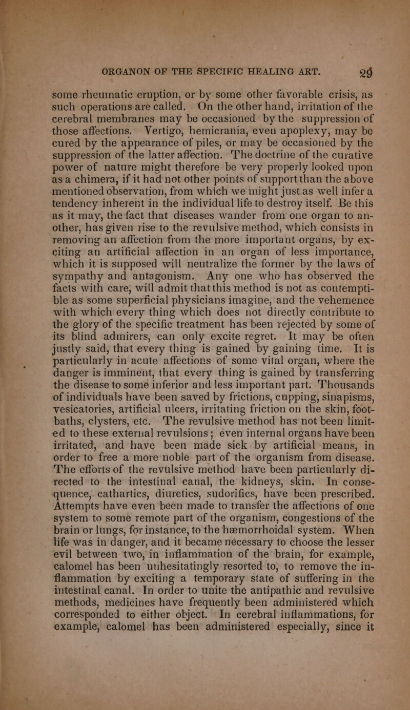 such operationsare called. On the other hand, irritation of the cerebral membranes may be occasioned by the suppression of those affections.. Vertigo, hemicrania, even apoplexy, may be cured by the appearance of piles, or may be occasioned by the suppression of the latter affection. The doctrine of the curative power of nature might therefore be very properly looked upon asa chimera, if it had not other points of support than the above mentioned observation, from which we might just.as well infera tendency inherent in the individual life to destroy itself. Be this as it may, the fact that diseases wander from one organ to an- other, has given rise to the revulsive method, which consists in removing an affection from the more Important organs, by ex- citing an artificial affection in an organ of less importance, which it is supposed will neutralize the former by the laws of sympathy and antagonism. Any one who has observed the . facts with care, will admit that this method is not as contempti- ble as some superficial physicians imagine, and the vehemence with which every thing which does not directly contribute to the glory of the specific treatment has been rejected by some of its blind admirers, can only excite regret. It may be often justly said, that every thing is gained by gaining time. It is particularly in acute affections of some vital organ, where the danger is imminent, that every thing is gained by transferring the disease to some inferior and less important part. ‘Thousands vesicatories, artificial ulcers, irritating friction on the skin, foot- baths, clysters, etc. The revulsive method has not been limit- ed to these external revulsions; even internal organs have been irritated, and have been made sick by artificial means, in order to free a more noble. part of the organism from disease. The efforts of the revulsive method have been particularly di- rected ‘to the intestinal canal, the kidneys, skin. In conse- Attempts have even been made to transfer the affections of one system to some remote part of the organism, congestions of the evil between two, in inflammation of the’ brain, for example, calomel has been uuhesitatingly resorted to, to remove the in- flammation by exciting a temporary state of suffering in the intestinal canal. In order to unite the antipathic and revulsive methods, medicines have frequently been administered which corresponded to either object. In cerebral inflammations, for example, calomel has been administered especially, since it