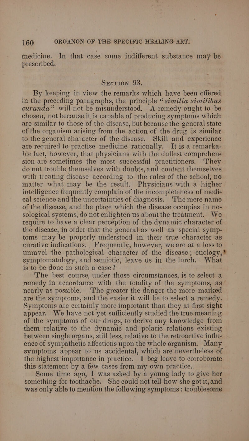 medicine. In that case some indifferent substance may be prescribed. Secrion 93. By keeping in view the remarks which have been offered in the preceding paragraphs, the principle “ similia similibus curanda” will not be misunderstood. A remedy ought to be chosen, not because it is capable of producing symptoms which are similar to those of the disease, but because the general state of the organism arising from the action of the drug is similar to the general character of the disease. Skill and experience are required to practise medicine rationally. It is a remarka- ble fact, however, that physicians with the dullest comprehen- sion are sometimes the most successful practitioners. They do not trouble themselves with doubts, and content themselves with treating disease according to the rules of the school, no matter what may be the result. Physicians with a higher intelligence frequently complain of the incompleteness of medi- cal science and the uncertainties of diagnosis. ‘The mere name of the disease, and the place which the disease occupies in no- sological systems, do not enlighten us about the treatment. We require to have a clear perception of the dynamic character of the disease, in order that the general as well -as special symp- toms may be properly understood in. their true character as curative indications. Frequently, however, we are at a loss to unravel the pathological character of the disease ; etiology, * symptomatology, and semiotic, leave us in the lurch. What is to be done in such a case? The best course, under those circumstances, is to select a remedy in accordance with the totality of the symptoms, as’ nearly as possible. The greater the danger the more marked are the symptoms, and the easier it will be to select a remedy. Symptoms are certainly more important than they at first sight appear. We have not yet sufficiently studied the true meaning of the symptoms of our drugs, to derive any knowledge from them relative to the dynamic and polaric relations existing between single organs, still less, relative to the retroactive influ- ence of sympathetic affections upon the whole organism. Many symptoms appear to us accidental, which are nevertheless of the highest importance in practice. I beg leave to corroborate this statement by a few cases from my own practice. Some time ago, I was asked by a young lady to give her something for toothache. She could not tell how she got it, and was only able to mention the following symptoms: troublesome